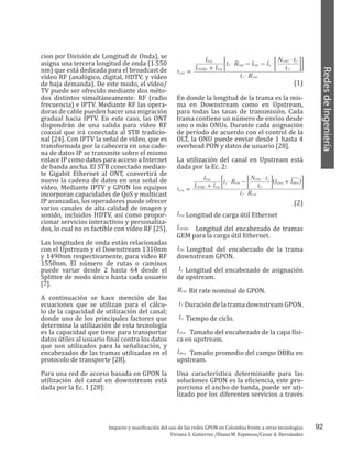 92
RedesdeIngeniería
Impacto y masificación del uso de las redes GPON en Colombia frente a otras tecnologías
Viviana S. Gutierrez /Diana M. Espinosa/Cesar A. Hernández
cion por División de Longitud de Onda), se
asigna una tercera longitud de onda (1.550
nm) que está dedicada para el broadcast de
vídeo RF (analógico, digital, HDTV, y vídeo
de baja demanda). De este modo, el vídeo/
TV puede ser ofrecido mediante dos méto-
dos distintos simultáneamente: RF (radio
frecuencia) e IPTV. Mediante RF las opera-
doras de cable pueden hacer una migración
gradual hacia IPTV. En este caso, las ONT
dispondrán de una salida para vídeo RF
coaxial que irá conectada al STB tradicio-
nal [24]. Con IPTV la señal de vídeo, que es
transformada por la cabecera en una cade-
na de datos IP se transmite sobre el mismo
enlace IP como datos para acceso a Internet
de banda ancha. El STB conectado median-
te Gigabit Ethernet al ONT, convertirá de
nuevo la cadena de datos en una señal de
vídeo. Mediante IPTV y GPON los equipos
incorporan capacidades de QoS y multicast
IP avanzadas, los operadores puede ofrecer
varios canales de alta calidad de imagen y
sonido, incluidos HDTV, así como propor-
cionar servicios interactivos y personaliza-
dos, lo cual no es factible con vídeo RF [25].
Las longitudes de onda están relacionadas
con el Upstream y el Downstream 1310nm
y 1490nm respectivamente, para video RF
1550nm. El número de rutas o caminos
puede variar desde 2 hasta 64 desde el
Splitter de modo único hasta cada usuario
[7].
A continuación se hace mención de las
ecuaciones que se utilizan para el cálcu-
lo de la capacidad de utilización del canal;
donde uno de los principales factores que
determina la utilización de esta tecnología
es la capacidad que tiene para transportar
datos útiles al usuario final contra los datos
que son utilizados para la señalización, y
encabezados de las tramas utilizadas en el
protocolo de transporte [28].
Para una red de acceso basada en GPON la
utilización del canal en downstream está
dada por la Ec. 1 [28]:
En donde la longitud de la trama es la mis-
ma en Downstream como en Upstream,
para todas las tasas de transmisión. Cada
trama contiene un número de envíos desde
uno o más ONUs. Durante cada asignación
de período de acuerdo con el control de la
OLT, la ONU puede enviar desde 1 hasta 4
overhead PON y datos de usuario [28].
La utilización del canal en Upstream está
dada por la Ec. 2:
Longitud de carga útil Ethernet
Longitud del encabezado de tramas
GEM para la carga útil Ethernet.
Longitud del encabezado de la trama
downstream GPON.
Longitud del encabezado de asignación
de upstream.
Bit rate nominal de GPON.
Duración de la trama downstream GPON.
Tiempo de ciclo.
Tamaño del encabezado de la capa físi-
ca en upstream.
Tamaño promedio del campo DBRu en
upstream.
Una característica determinante para las
soluciones GPON es la eficiencia, este pro-
porciona el ancho de banda, puede ser uti-
lizado por los diferentes servicios a través
t R
l l
l
t R l l
t
N t
Gd
f Gnl
GEMfo Erp
Erp
f Gnl Gfo a
ct
ONU f
$
$ $
$
t =
+
- - ;; EE
(1)
t R
l l
l
t R
t
N t
l l
Gu
f Gnl
GEMfo Erp
Erp
f Gnl
ct
ONU f
plou dbru
$
$
$
t =
+
- +^ h;; E E
(2)
lErp
lGEMfo
lGfo
la
RGnl
tf
tct
lplou
ldbru
 