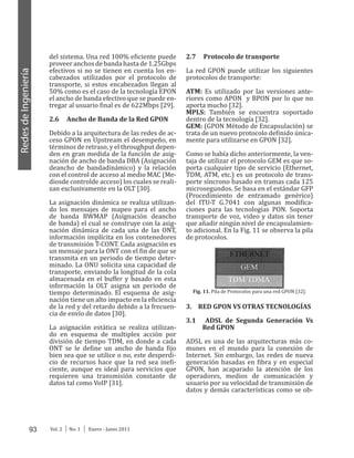 93 Vol. 2 │ No. 1 │ Enero - Junio 2011
RedesdeIngeniería
del sistema. Una red 100% eficiente puede
proveer anchos de banda hasta de 1.25Gbps
efectivos si no se tienen en cuenta los en-
cabezados utilizados por el protocolo de
transporte, si estos encabezados llegan al
50% como es el caso de la tecnología EPON
el ancho de banda efectivo que se puede en-
tregar al usuario final es de 622Mbps [29].
2.6 Ancho de Banda de la Red GPON
Debido a la arquitectura de las redes de ac-
ceso GPON en Upstream el desempeño, en
términos de retraso, y el throughput depen-
den en gran medida de la función de asig-
nación de ancho de banda DBA (Asignación
deancho de bandadinámico) y la relación
con el control de acceso al medio MAC (Me-
diosde controlde acceso) los cuales se reali-
zan exclusivamente en la OLT [30].
La asignación dinámica se realiza utilizan-
do los mensajes de mapeo para el ancho
de banda BWMAP (Asignación deancho
de banda) el cual se construye con la asig-
nación dinámica de cada una de las ONT,
información implícita en los contenedores
de transmisión T-CONT. Cada asignación es
un mensaje para la ONT con el fin de que se
transmita en un periodo de tiempo deter-
minado. La ONU solicita una capacidad de
transporte, enviando la longitud de la cola
almacenada en el buffer y basado en esta
información la OLT asigna un periodo de
tiempo determinado. El esquema de asig-
nación tiene un alto impacto en la eficiencia
de la red y del retardo debido a la frecuen-
cia de envío de datos [30].
La asignación estática se realiza utilizan-
do en esquema de multiplex acción por
división de tiempo TDM, en donde a cada
ONT se le define un ancho de banda fijo
bien sea que se utilice o no, este desperdi-
cio de recursos hace que la red sea inefi-
ciente, aunque es ideal para servicios que
requieren una transmisión constante de
datos tal como VoIP [31].
2.7 Protocolo de transporte
La red GPON puede utilizar los siguientes
protocolos de transporte:
ATM: Es utilizado por las versiones ante-
riores como APON y BPON por lo que no
aporta mucho [32].
MPLS: También se encuentra soportado
dentro de la tecnología [32].
GEM: (GPON Método de Encapsulación) se
trata de un nuevo protocolo definido única-
mente para utilizarse en GPON [32].
Como se había dicho anteriormente, la ven-
taja de utilizar el protocolo GEM es que so-
porta cualquier tipo de servicio (Ethernet,
TDM, ATM, etc.) es un protocolo de trans-
porte síncrono basado en tramas cada 125
microsegundos. Se basa en el estándar GFP
(Procedimiento de entramado genérico)
del ITU-T G.7041 con algunas modifica-
ciones para las tecnologías PON. Soporta
transporte de voz, video y datos sin tener
que añadir ningún nivel de encapsulamien-
to adicional. En la Fig. 11 se observa la pila
de protocolos.
Fig. 11. Pila de Protocolos para una red GPON [32].
3.	 RED GPON VS OTRAS TECNOLOGÍAS
3.1 ADSL de Segunda Generación Vs
Red GPON
ADSL es una de las arquitecturas más co-
munes en el mundo para la conexión de
Internet. Sin embargo, las redes de nueva
generación basadas en fibra y en especial
GPON, han acaparado la atención de los
operadores, medios de comunicación y
usuario por su velocidad de transmisión de
datos y demás características como se ob-
 
