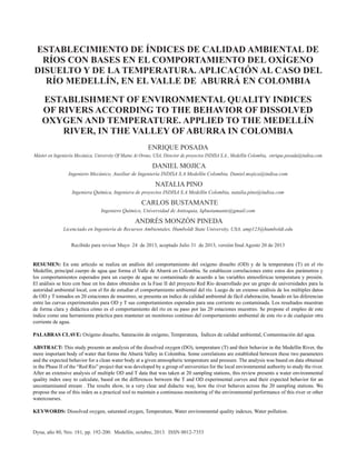 Dyna, año 80, Nro. 181, pp. 192-200. Medellín, octubre, 2013. ISSN 0012-7353
ESTABLECIMIENTO DE ÍNDICES DE CALIDAD AMBIENTAL DE
RÍOS CON BASES EN EL COMPORTAMIENTO DEL OXÍGENO
DISUELTO Y DE LA TEMPERATURA. APLICACIÓN AL CASO DEL
RÍO MEDELLÍN, EN EL VALLE DE ABURRÁ EN COLOMBIA
ESTABLISHMENT OF ENVIRONMENTAL QUALITY INDICES
OF RIVERS ACCORDING TO THE BEHAVIOR OF DISSOLVED
OXYGEN AND TEMPERATURE. APPLIED TO THE MEDELLÍN
RIVER, IN THE VALLEY OF ABURRA IN COLOMBIA
ENRIQUE POSADA
Máster en Ingeniería Mecánica, University Of Maine At Orono, USA, Director de proyectos INDISA S.A., Medellín Colombia, enrique.posada@indisa.com
DANIEL MOJICA
Ingeniero Mecánico, Auxiliar de Ingeniería INDISA S.A Medellín Colombia. Daniel.mojica@indisa.com
NATALIA PINO
Ingeniera Química, Ingeniera de proyectos INDISA S.A Medellín Colombia, natalia.pino@indisa.com
CARLOS BUSTAMANTE
Ingeniero Químico, Universidad de Antioquia, Iqbustamante@gmail.com
ANDRÉS MONZÓN PINEDA
Licenciado en Ingeniería de Recursos Ambientales, Humboldt State University, USA, amp123@humboldt.edu
Recibido para revisar Mayo 24 de 2013, aceptado Julio 31 de 2013, versión ﬁnal Agosto 20 de 2013
RESUMEN: En este artículo se realiza un análisis del comportamiento del oxígeno disuelto (OD) y de la temperatura (T) en el río
Medellín, principal cuerpo de agua que forma el Valle de Aburrá en Colombia. Se establecen correlaciones entre estos dos parámetros y
los comportamientos esperados para un cuerpo de agua no contaminado de acuerdo a las variables atmosféricas temperatura y presión.
El análisis se hizo con base en los datos obtenidos en la Fase II del proyecto Red Rio desarrollado por un grupo de universidades para la
autoridad ambiental local, con el ﬁn de estudiar el comportamiento ambiental del río. Luego de un extenso análisis de los múltiples datos
de OD y T tomados en 20 estaciones de muestreo, se presenta un índice de calidad ambiental de fácil elaboración, basado en las diferencias
entre las curvas experimentales para OD y T sus comportamientos esperados para una corriente no contaminada. Los resultados muestran
de forma clara y didáctica cómo es el comportamiento del río en su paso por las 20 estaciones muestreo. Se propone el empleo de este
índice como una herramienta práctica para mantener un monitoreo continuo del comportamiento ambiental de este río o de cualquier otra
corriente de agua.
PALABRAS CLAVE: Oxìgeno disuelto, Saturación de oxígeno, Temperatura, Índices de calidad ambiental, Contaminación del agua.
ABSTRACT: This study presents an analysis of the dissolved oxygen (DO), temperature (T) and their behavior in the Medellín River, the
more important body of water that forms the Aburrá Valley in Colombia. Some correlations are established between these two parameters
and the expected behavior for a clean water body at a given atmospheric temperature and pressure. The analysis was based on data obtained
in the Phase II of the “Red Río” project that was developed by a group of universities for the local environmental authority to study the river.
After an extensive analysis of multiple OD and T data that was taken at 20 sampling stations, this review presents a water environmental
quality index easy to calculate, based on the differences between the T and OD experimental curves and their expected behavior for an
uncontaminated stream . The results show, in a very clear and didactic way, how the river behaves across the 20 sampling stations. We
propose the use of this index as a practical tool to maintain a continuous monitoring of the environmental performance of this river or other
watercourses.
KEYWORDS: Dissolved oxygen, saturated oxygen, Temperature, Water environmental quality indexes, Water pollution.
 