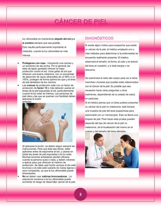 CÁNCER DE PIEL
DIAGNÓSTICOS

luz ultravioleta es mantenerse alejado del sol y a
la sombra siempre que sea posible.

Si existe algún motivo para sospechar que existe

Esto resulta particularmente importante al

un cáncer de la piel, el médico empleará uno o

mediodía, cuando la luz ultravioleta es más

más métodos para determinar si la enfermedad se

intensa.

encuentra realmente presente. El médico





observará el tamaño, la forma, el color y la textura

Protegerse con ropa , incluyendo una camisa y
un sombrero de ala ancha. Por lo general, las
telas de tejido apretado ofrecen la mejor
protección contra el sol. Unas gafas de sol que
ofrezcan una buena cobertura, con un porcentaje
de absorción de rayos ultravioleta de un 99% a un
100%, protegen de forma óptima los ojos y el área
de piel alrededor de los mismos.
Las cremas de protección solar con un factor de
protección de factor 15 o más deberán usarse en
áreas de la piel expuestas al sol, particularmente
cuando la luz solar es intensa. Las personas de
piel clara y las que se queman con facilidad deben
aplicarse la loción
antisolar.

del área en cuestión, y si ésta sangra o se
descama.

Se examinará el resto del cuerpo para ver si tiene
manchas o lunares que puedan estar relacionados
con el cáncer de la piel. Es posible que sea
necesario hacer otras preguntas u otros
exámenes, dependiendo de su estado de salud,
en particular.
Si el médico piensa que un área pudiera presentar
un cáncer de la piel no melanoma, éste tomará
una muestra de piel del área sospechosa para
examinarla con un microscopio. Esto se llama una
biopsia de piel. Para hacer esta prueba pueden
depende del tipo de cáncer de la piel no
melanoma, de la localización del mismo en el
cuerpo y del tamaño del área afectada.



Al aplicarse la loción, se deben seguir siempre las
instrucciones. Para que ésta sea eficaz, debe
aplicarse antes de exponerse al sol, y usarse en
todas las áreas de piel expuestas a la luz solar.
Muchas lociones antisolares pierden eficacia
cuando la persona suda o nada, y deben volverse
a aplicar para que ofrezcan el máximo de
protección. Se debe usar loción aunque el día esté
brumoso o el cielo esté cubierto de nubes ligeras o
poco compactas, ya que la luz ultravioleta puede
atravesarlas.
No se deben usar cabinas bronceadoras . La
exposición excesiva a la luz ultravioleta puede
aumentar el riesgo de desarrollar cáncer de la piel.

3

 
