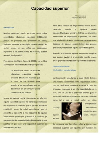 Capacidad superior
                                                                                     Viviana Araya
                                                                                 Stephany Bejarano




                                                        Para dar a conocer de mejor manera lo que es una
Introducción
                                                        capacidad     superior      el    siguiente      trabajo

Muchas personas cuando escuchan hablar sobre            estáconstituido por un marco teórico con diferentes

necesidades    educativas   especiales   (NEE)suelen    definiciones de capacidades superiores, así como

pensar en personas con problemas de visión,             una subdivisión de esta, también se encontraran un

audición, motoras o con algún retraso mental. No        desglose de algunas características que pueden

suelen pensar en que niños con capacidades              presentar personas con alguna capacidad superior.

superiores a los demás niños de su edad, puedan
                                                        Además, se presentan algunos recursos tecnológicos
requerir de alguna NEE.
                                                        que pueden ayudar al profesorado cuando tengan

Pero como cita Marín Arias, G. (2008), en su libro      en su grupo estudiantes con capacidades superiores.

Alumnos con necesidades Educativas especiales:
                                                        Capacidad superior:

        Un estudiante tiene necesidades                 Definición y características

        educativas     especiales    cuando
        presenta dificultades mayores que               La Organización Mundial de la Salud (OMS) define a
        el resto de los alumnos para                    una persona superdotada como «aquella que cuenta
        acceder a los aprendizajes, que se              con un coeficiente intelectual superior a 130». Sin
        determinan en el currículo que le               embargo, reconocer a un niño superdotado no es
        corresponde por su edad.                        fácil. Sólo un 2% de la población infantil iguala o
                                                        supera el coeficiente intelectual para ser calificado
Lo que se observa con la cita anterior un niño con
                                                        como tal y casi la mitad suelen ser niños
alguna capacidad superior no tiene las posibilidades
                                                                                                problemáticos
de adaptarse al currículo que el sistema educativo
                                                        con bajo                                     rendimiento
estableció según la edad cronológica que el
                                                                                               académico y en
presenta, y este niño o niña requerirá de algunas
                                                        algunos                                casos, fracaso
adaptaciones para suplir y modificar el currículo, ya
                                                        escolar.
que aprenderá a una velocidad más avanzada, lo que
justifica el por qué una capacidad superior es          Se considera que los niños, niñas y jóvenes con
considerada una NEE                                     capacidad superior son aquellos que muestran un
 