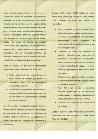 Como menciona Álvaro Barrera et al (s.f.) en el        Stanley (1980) y Cohn (1981) citados por María
Manual de Atención al alumnado con necesidades         Marín Arias (2008:163) identifican cinco factores
especificas de apoyo educativo: Altas capacidades      como    variables     educativas   que   pueden   ser
intelectuales, no se debe caer en la percepciónde      manejadas:
que el alumnado con altascapacidades intelectuales,
                                                              Inicio: Se refiere al punto de partida en el
por el hecho de poseer unas aptitudessuperiores, no
                                                              desarrollo educativo, deben tenerse presente
requiere una respuesta diferentea la que se ofrece a
                                                              la madurez del estudiante y las habilidades
sus compañerosy compañeras para alcanzar el éxito
                                                              desarrolladas;       para     fomentar       el
escolar. De hecho, no articular las medidas
                                                              conocimiento, el desarrollo potencial y sus
adecuadasque den respuesta a las necesidadesque
                                                              áreas de oportunidad.
presenta éste, puede derivar en situacionesde
                                                              Contenido: Se valora la secuencia de
frustración, falta de motivación,problemas de
                                                              objetivos educativos que caracterizan el
conducta, indiferencia hacialas materias escolares,
                                                              currículo en el área que el estudiante
en definitiva, en fracasoe inadaptación escolar.
                                                              muestra tener una capacidad sobresaliente,
Entre los criterios de detección o identificación             el nivel de dificultad del trabajo, el nivel de
encontramos según Marín Arias, M. (2008:160):                 avance y seguimiento a través de los ciclos
                                                              educativos.
   a) Utilizar una variedad de técnicas durante un
                                                              Estilo: Forma en que e docente proporciona
       largo período de manera que permita la
                                                              la instrucción al estudiante y manera en que
       observación directa de las conductas y
                                                              el estudiante aprende.
       desempeño en general.
                                                              Paso: Ritmo con el cual el estudiante
   b) Basarse en el conocimiento del individuo, el
                                                              adquiere aprendizajes de las asignaturas
       contexto cultural, la experiencia en que éste
                                                              establecidas en el currículo a través del curso
       se ha desarrollado y los campos de actividad
                                                              lectivo, necesita un monitoreo continuo.
       en que se manifiesta.
                                                              Contexto: es el lugar en el cual se da el
Los niños y niñas con capacidad superior tienen el            aprendizaje.
mismo derecho de recibir y participar de estrategias
                                                       Desde el punto de vista administrativo existen tres
de aprendizaje que fortalezcan sus habilidades de
                                                       modalidades de atención distinta a saber (Marín
manera integral, desarrollando sus capacidades y
                                                       Arias, M. 2008:163):
siendo participes de procesos de autoestima y
socialización.

                                                                                                           5
 