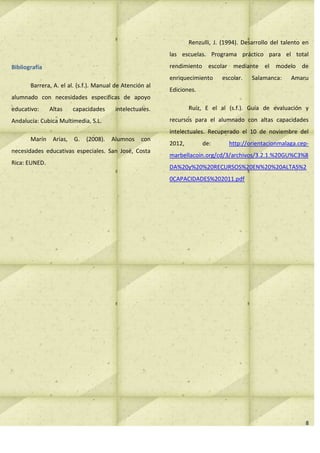 Renzulli, J. (1994). Desarrollo del talento en
                                                          las escuelas. Programa práctico para el total

Bibliografía                                              rendimiento escolar mediante el modelo de
                                                          enriquecimiento     escolar.    Salamanca:     Amaru
       Barrera, A. el al. (s.f.). Manual de Atención al
                                                          Ediciones.
alumnado con necesidades especificas de apoyo
educativo:     Altas     capacidades     intelectuales.           Ruíz, E el al (s.f.). Guía de evaluación y

Andalucía: Cubica Multimedia, S.L.                        recursos para el alumnado con altas capacidades
                                                          intelectuales. Recuperado el 10 de noviembre del
       Marín    Arias,   G.   (2008).   Alumnos    con
                                                          2012,        de:       http://orientacionmalaga.cep-
necesidades educativas especiales. San José, Costa
                                                          marbellacoin.org/cd/3/archivos/3.2.1.%20GU%C3%8
Rica: EUNED.
                                                          DA%20y%20%20RECURSOS%20EN%20%20ALTAS%2
                                                          0CAPACIDADES%202011.pdf




                                                                                                              8
 