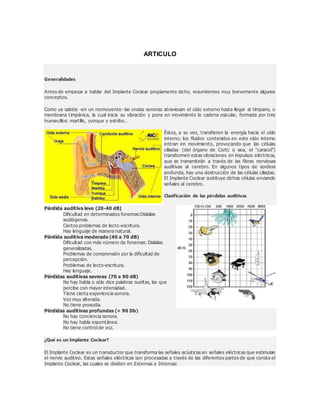 ARTICULO
Generalidades
Antes de empezar a hablar del Implante Coclear propiamente dicho, resumiremos muy brevemente algunos
conceptos.
Como ya sabéis -en un normoyente- las ondas sonoras atraviesan el oído externo hasta llegar al tímpano, o
membrana timpánica, la cual inicia su vibración y pone en movimiento la cadena osicular, formada por tres
huesecillos: martillo, yunque y estribo..
Éstos, a su vez, transfieren la energía hacia el oído
interno; los fluidos contenidos en este oído interno
entran en movimiento, provocando que las células
ciliadas (del órgano de Corti; o sea, el "caracol")
transformen estas vibraciones en impulsos eléctricos,
que se transmitirán a través de las fibras nerviosas
auditivas al cerebro. En algunos tipos de sordera
profunda, hay una destrucción de las células ciliadas.
El Implante Coclear sustituye dichas células enviando
señales al cerebro.
Clasificación de las pérdidas auditivas
Pérdida auditiva leve (20-40 dB)
Dificultad en determinados fonemas:Dislalias
audiógenas.
Ciertos problemas de lecto-escritura.
Hay lenguaje de manera natural.
Pérdida auditiva moderada (40 a 70 dB)
Dificultad con más número de fonemas: Dislalias
generalizadas.
Problemas de comprensión por la dificultad de
percepción.
Problemas de lecto-escritura.
Hay lenguaje.
Pérdidas auditivas severas (70 a 90 dB)
No hay habla o sólo dice palabras sueltas, las que
percibe con mayor intensidad.
Tiene cierta experiencia sonora.
Voz muy alterada.
No tiene prosodia.
Pérdidas auditivas profundas (+ 90 Db)
No hay conciencia sonora.
No hay habla espontánea.
No tiene control de voz.
¿Qué es un Implante Coclear?
El Implante Coclear es un transductor que transforma las señales acústicas en señales eléctricas que estimulan
el nervio auditivo. Estas señales eléctricas son procesadas a través de las diferentes partes de que consta el
Implante Coclear, las cuales se dividen en Externas e Internas:
 