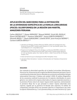 69Vol. 27 (1) 2018. 69-90 DOI: https://doi.org/10.24841/fa.v27i1.458
RESUMEN
Fue estimada la diversidad específica de la familia Loricariidae (Siluriformes,
Pisces) en las 10 provincias de la región San Martín (Amazonía peruana). Para la
caracterización molecular fueron obtenidas las secuencias nucleotídicas del gen
mitocondrial Citocromo C Oxidasa sub unidad I (COI). El análisis filogenético
de las secuencias confirmó la presencia de 16 especies, distribuidos en nueve
géneros. Los valores de la riqueza observada y la riqueza esperada muestran a
la provincia Picota como la de mayor riqueza (siete especies), contrariamente
la provincia Rioja fue la que presentó la menor riqueza observada (una
especie), seguida por la provincia El Dorado (dos especies). El análisis de
componente principal (PCA) nos permitió observar la importancia que tiene
la especie Chaetostoma sp. 1 en la provincia Rioja, así como Ancistrus sp. 2 para
APLICACIÓN DEL BARCODING PARA LA ESTIMACIÓN
DE LA DIVERSIDAD ESPECÍFICA DE LA FAMILIA LORICARIIDAE
(PISCES: SILURIFORMES) EN LA REGIÓN SAN MARTÍN,
AMAZONÍA PERUANA
1	 Laboratorio de Biología y Genética Molecular (LBGM), Instituto de Investigaciones de la
Amazonía Peruana (IIAP), Carretera Iquitos-Nauta km 4.5, San Juan Bautista, Iquitos, Perú.
cdavila19@yahoo.com; cangulo@iiap.org.pe.
2	Programa de Investigación Para el Uso del Agua y sus Recursos (AQUAREC), Instituto de
Investigaciones de la Amazonía Peruana (IIAP). Sede Central: Carretera Iquitos-Nauta km
4.5, San Juan Bautista, Iquitos, Perú. Sede San Martín: Jr. Belén Torres de Tello 135, Morales,
Tarapoto, Perú
3	Institut de Recherche pour le Développement (IRD). Montpellier, France
4	Laboratoire Mixte International - Evolution et Domestication de l’Ichtyofaune Amazonienne
(LMI-EDIA)
Revista del Instituto de Investigaciones
de la Amazonía Peruana
Carlos ANGULO1,2,4
, Dixner RENGIFO1,2
Manuel NAVAS2
, Erick DEL ÁGUILA2
,
Diana CASTRO-RUIZ1,2,4
, Homero SÁNCHEZ2,4
, Aurea GARCÍA-VASQUEZ2,4
,
Eduardo MEJÍA1,2,4
, Nixon NAKAGAWA2
, Lisbeth ZUTA2
, Jean-François RENNO3,4
,
Carmen GARCÍA-DÁVILA1,2,4
 