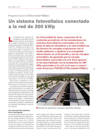 1
Enero 2006 / n.º 370 Automática e InstrumentaciónAPLICACIONES
Proyecto Univer (UNIversidad VERde)
Un sistema fotovoltaico conectado
a la red de 200 kWp
L
a instalación de sistemas fo-
tovoltaicos conectados a la red
ha ido creciendo en los últimos
años. Según el informe de la Agen-
cia Internacional de la Energía (IEA-
PVPS T1- 13:2004), en el que se re-
cogen datos sobre la evolución del
sector fotovoltaico, en Europa, en el
periodo comprendido entre 1993 y
2003, las instalaciones conectadas a
la red experimentaron un incremento
del 30 al 78%. Según los datos apor-
tados en el citado informe, en España
estos diez años han supuesto la ins-
talación de aproximadamente 9 MWp
conectados a la red. Esta potencia su-
pone apenas un 8% de lo que el IDAE
recoge en el “Plan de fomento de las
energías renovables”, donde se pre-
tenden alcanzar hasta el año 2010
una potencia instalada de sistemas
conectados a la red de 115 MWp.
Estos datos confirman el creci-
miento de la instalación de sistemas
fotovoltaicos conectados a la red.
La instalación de la Universidad de
Jaén está provista de un sistema de
telemonitorización para la medida
de los parámetros característicos del
sistema. El sistema de telemonitori-
zación desarrollado realiza el trata-
miento de los datos, convirtiéndose
en herramienta de gran valor para el
conocimiento, análisis y evaluación de
los sistemas fotovoltaicos conecta-
dos a la red.
Los sistemas fotovoltaicos:
breve descripción
Los sistemas fotovoltaicos son aqué-
llos que transforman la radiación so-
lar en energía eléctrica. Su funcio-
namiento se basa en el efecto
fotoeléctrico, por el cual los fotones
de luz son capaces de transmitir su
energía a los electrones de un mate-
rial semiconductor, provocando que
éstos rompan sus enlaces y puedan
moverse libremente, generando una
corriente eléctrica. En cuanto a los
componentes que forman los siste-
mas fotovoltaicos, se puede adoptar
la conﬁguración típica de los sistemas
fotovoltaicos conectados a la red, en
la que se tiene un generador foto-
voltaico y un inversor que convierte
la corriente continua proporcionada
por los paneles en corriente alterna
con las características de la red eléc-
trica, así como los elementos de pro-
tección y los de medida necesarios.
Este tipo de sistemas fotovoltai-
cos se conectan en paralelo con la
La Universidad de Jaén, consciente de la
evolución ascendente de las instalaciones de
sistemas fotovoltaicos conectados a la red,
junto al afán de identiﬁcar a la universidad con
las fuentes de energías respetuosas con el
medio ambiente e implicar a la comunidad
universitaria en el desarrollo y uso de energías
renovables, ha apostado por la energía
fotovoltáica conectada a la red. Esta apuesta
se ha materializado con la instalación de 200
kWp conectados a la red, en lo que se conoce
como Proyecto UNIVER (UNIversidad VERde).
I Generador del Aparcamiento 1 (izquierda) y Aparcamiento 2 (derecha).
 