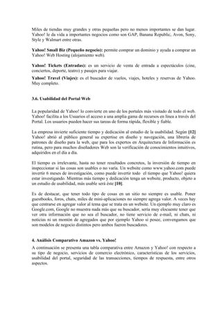 Miles de tiendas muy grandes y otras pequeñas pero no menos importantes se dan lugar.
Yahoo! le da vida a importantes negocios como son GAP, Banana Republic, Avon, Sony,
Style y Walmart entre otras.

Yahoo! Small Biz (Pequeño negocio): permite comprar un dominio y ayuda a comprar un
Yahoo! Web Hosting (alojamiento web).

Yahoo! Tickets (Entradas): es un servicio de venta de entrada a espectáculos (cine,
conciertos, deporte, teatro) y pasajes para viajar.
Yahoo! Travel (Viajes): es el buscador de vuelos, viajes, hoteles y reservas de Yahoo.
Muy completo.


3.6. Usabilidad del Portal Web

La popularidad de Yahoo! lo convierte en uno de los portales más visitado de todo el web.
Yahoo! facilita a los Usuarios el acceso a una amplia gama de recursos en línea a través del
Portal. Los usuarios pueden hacer sus tareas de forma rápida, flexible y fiable.

La empresa invierte suficiente tiempo y dedicación al estudio de la usabilidad. Según [12]
Yahoo! abrió al público general su expertise en diseño y navegación, una librería de
patrones de diseño para la web, que para los expertos en Arquitectura de Información es
rutina, pero para muchos diseñadores Web son la verificación de conocimientos intuitivos,
adquiridos en el día a día.

El tiempo es irrelevante, hasta no tener resultados concretos, la inversión de tiempo en
inspeccionar si las cosas son usables o no varía. Un website como www.yahoo.com puede
invertir 6 meses de investigación, como puede invertir todo el tiempo que Yahoo! quiera
estar investigando. Mientras más tiempo y dedicación tenga un website, producto, objeto a
un estudio de usabilidad, más usable será éste [10].

Es de destacar, que tener todo tipo de cosas en un sitio no siempre es usable. Poner
guestbooks, foros, chats, miles de mini-aplicaciones no siempre agrega valor. A veces hay
que centrarse en agregar valor al tema que se trata en un website. Un ejemplo muy claro es
Google.com, Google no muestra nada más que su buscador, sería muy elocuente tener que
ver otra información que no sea el buscador, no tiene servicio de e-mail, ni chats, ni
noticias ni un montón de agregados que por ejemplo Yahoo si posee, convengamos que
son modelos de negocio distintos pero ambos fueron buscadores.


4. Análisis Comparativo Amazon vs. Yahoo!
A continuación se presenta una tabla comparativa entre Amazon y Yahoo! con respecto a
su tipo de negocio, servicios de comercio electrónico, características de los servicios,
usabilidad del portal, seguridad de las transacciones, tiempos de respuesta, entre otros
aspectos.
 