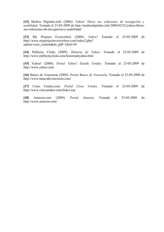 [12] Medios Digitales.info (2006). Yahoo! libera sus soluciones de navegación y
usabilidad. Tomado el 23-05-2009 de http://mediosdigitales.info/2006/02/22/yahoo-libera-
sus-soluciones-de-navegacion-y-usabilidad/

[13] My Projects Everywhere (2008). Yahoo!               Tomado    el   23-05-2009   de
http://www.myprojectseverywhere.com/index2.php?
option=com_content&do_pdf=1&id=69

[14] Publicity Clicks (2009). Historia de Yahoo. Tomado el 23-05-2009 de
http://www.publicityclicks.com/historiadeyahoo.htm

[15] Yahoo! (2009). Portal Yahoo! Estado Unidos. Tomado el 23-05-2009 de
http://www.yahoo.com

[16] Banco de Venezuela (2009). Portal Banco de Venezuela. Tomado el 23-05-2009 de
http://www.bancodevenezuela.com/

[17] Cines Unidos.com. Portal Cines           Unidos.    Tomado    el   23-05-2009   de
http://www.cinesunidos.com/Index.asp

[18] Amazon.com (2009).          Portal    Amazon.      Tomado    el    23-05-2009   de
http://www.amazon.com/
 