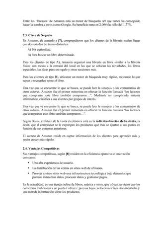 Entre los ‘fracasos’ de Amazon está su motor de búsqueda A9 que nunca ha conseguido
hacer la sombra a otros como Google. Su beneficio neto en 2.006 fue sólo del 1,77%.


2.3. Clave de Negocio
En Amazon, de acuerdo a [7], comprendieron que los clientes de la librería suelen llegar
con dos estados de ánimo disímiles:
   A) Por curiosidad.
   B) Para buscar un libro determinado.

Para los clientes de tipo A), Amazon organizó una librería en línea similar a la librería
física: con mesas a la entrada del local en las que se colocan las novedades, los libros
especiales, las ideas para un regalo y otras secciones más.

Para los clientes de tipo B), ubicaron un motor de búsqueda muy rápido, tecleando lo que
sepan o recuerden sobre el libro.

Una vez que se encuentre lo que se busca, se puede leer la sinopsis o los comentarios de
otros autores. Amazon fue el primer minorista en ofrecer la función llamada “los lectores
que compraron este libro también compraron…”. Mediante un complicado sistema
informático, clasifica a sus clientes por grupos de interés.

Una vez que se encuentre lo que se busca, se puede leer la sinopsis o los comentarios de
otros autores. Amazon fue el primer minorista en ofrecer la función llamada “los lectores
que compraron este libro también compraron…”.

Según Bezos, el futuro de la venta electrónica está en la individualización de la oferta, es
decir, que al comprador se le expongan los productos que más se ajustan a sus gustos en
función de sus compras anteriores.

El secreto de Amazon reside en captar información de los clientes para aprender más y
poder crecer más rápido.

2.4. Ventajas Competitivas
Sus ventajas competitivas, según [8] residen en la eficiencia operativa e innovación
constante:
      Una alta experiencia de usuario.
      La distribución de las ventas en sitios web de afiliados.
      Proveer a otros sitios web una infraestructura tecnológica bajo demanda, que
       permite almacenar datos, procesar datos y gestionar pagos.

En la actualidad, es una tienda online de libros, música y otros, que ofrece servicios que los
comercios tradicionales no pueden ofrecer: precios bajos, selecciones bien documentadas y
una nutrida información sobre los productos.
 