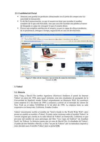 2.5. Usabilidad del Portal
      Amazon.com guarda los productos almacenados en el carrito de compra una vez
       cancelada la transacción.
      Es de fácil memorización, ya que el usuario no tiene que recordar el nombre
       completo de lo que está buscando, sino que con sólo recordar una palabra el motor
       de búsqueda es capaz de conseguir lo que el usuario desea.
      Provee una completa satisfacción al usuario, ya que es capaz de ofrecer productos
       de su preferencia, entregas a tiempo, negociación en caso de devoluciones.




                Figura 3: Sitio web de Amazon y sus servicios de comercio electrónico.
                                          Tomado de [18].



3. Yahoo!

3.1. Historia
Jerry Yang y David Filo (ambos ingenieros eléctricos) fundaron el portal de Internet
Yahoo! en enero de 1994, para aquel momento eran dos estudiantes de postgrado de la
Universidad de Stanford, siendo Yahoo! originalmente un directorio Web. Se constituyó
como empresa el 2 de marzo de 1995 y comenzó a cotizar en el mercado de valores de
New York en el índice NASDAQ el 12 de abril de 1996. La empresa tiene su sede
corporativa en Sunnyvale, California, Estados Unidos.

Yahoo! inicialmente recibió el nombre de "Jerry's Guide to the World Wide Web", pero
pronto se cambió su nombre a Yahoo!. Existen varias versiones sobre el nombre Yahoo!, la
versión original que circula en la sede oficial de Yahoo! en Sunnyvale, California es que
proviene del nombre de unos personajes del libro “Los viajes de Gulliver” de Jonathan
Swift, los Yahoos. La historia cuenta que en casa de David Filo, Co-fundador de Yahoo!,
el padre de éste llamaba a David y a Jerry "un par de Yahoos" por su naturaleza inquieta y
éstos deciden usar el nombre Yahoo! para su portal [14].
 