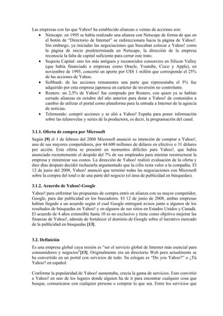Las empresas con las que Yahoo! ha establecido alianzas o ventas de acciones son:
   • Netscape: en 1995 se había realizado una alianza con Netscape de forma de que en
      el botón de “Directorio de Internet” se redireccionara hacia la página de Yahoo!.
      Sin embargo, ya iniciadas las negociaciones que buscaban colocar a Yahoo! como
      la página de inicio predeterminada en Netscape, la dirección de la empresa
      reconocía la falta de capital suficiente para cerrar este trato.
   • Sequoia Capital: uno los más antiguos y reconocidos consorcios en Silicon Valley
      (que había financiado a empresas como Oracle, Youtube, Cisco y Apple), en
      noviembre de 1995, concertó un aporte por U$S 1 millón que corresponde el 25%
      de las acciones de Yahoo.
   • Softbank: de las acciones remanentes una parte que representaba el 5% fue
      adquirido por esta empresa japonesa en carácter de inversión no controlante.
   • Reuters: un 2,5% de Yahoo! fue comprado por Reuters, con quien ya se habían
      cerrado alianzas en octubre del año anterior para dotar a Yahoo! de contenidos a
      cambio de utilizar el portal como plataforma para la entrada a Internet de la agencia
      de noticias.
   • Telemundo: compró acciones y se alió a Yahoo! España para poner información
      sobre las telenovelas y series de la productora, es decir, la programación del canal.

3.1.1. Oferta de compra por Microsoft
Según [9] el 1 de febrero del 2008 Microsoft anunció su intención de comprar a Yahoo!,
uno de sus mayores competidores, por 44.600 millones de dólares en efectivo o 31 dólares
por acción. Esta oferta se presentó en momentos difíciles para Yahoo!, que había
anunciado recientemente el despido del 7% de sus empleados para intentar reestructurar la
empresa y minimizar sus costos. La dirección de Yahoo! realizó evaluación de la oferta y
diez días después decidió rechazarla argumentado que la cifra resta valor a la compañía. El
12 de junio del 2008, Yahoo! anunció que terminó todas las negociaciones con Microsoft
sobre la compra del total o de una parte del negocio (el área de publicidad en búsquedas).

3.1.2. Acuerdo de Yahoo!-Google
Yahoo! para enfrentar las propuestas de compra entró en alianza con su mayor competidor,
Google, para dar publicidad en los buscadores. El 12 de junio de 2008, ambas empresas
habían llegado a un acuerdo según el cual Google entregará avisos junto a algunos de los
resultados de búsquedas en Yahoo! y en algunos de sus sitios en Estados Unidos y Canadá.
El acuerdo de 4 años extensible hasta 10 es no exclusivo y tiene como objetivo mejorar las
finanzas de Yahoo!, además de fortalecer el dominio de Google sobre el lucrativo mercado
de la publicidad en búsquedas [13].


3.2. Definición
Es una empresa global cuya misión es "ser el servicio global de Internet más esencial para
consumidores y negocios"[13]. Originalmente era un directorio Web pero actualmente se
ha convertido en un portal con servicios de todo. Su eslogan es “Do you Yahoo?” o ¿Tú
Yahoo? en español.

Conforme la popularidad de Yahoo! aumentaba, crecía la gama de servicios. Esto convirtió
a Yahoo! en uno de los lugares donde alguien ha de ir para encontrar cualquier cosa que
busque, comunicarse con cualquier persona o comprar lo que sea. Entre los servicios que
 