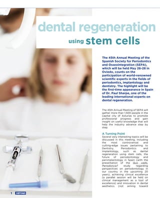 dental regeneration
        using   stem cells
                   The 45th Annual Meeting of the
                   Spanish Society for Periodontics
                   and Osseointegration (SEPA),
                   which will be held May 26-28 in
                   Oviedo, counts on the
                   participation of world-renowned
                   scientiﬁc experts in the ﬁelds of
                   periodontics, implantology and
                   dentistry. The highlight will be
                   the ﬁrst-time appearance in Spain
                   of Dr. Paul Sharpe, one of the
                   leading international experts on
                   dental regeneration.


                   The 45th Annual Meeting of SEPA will
                   gather more than 1,500 people in the
                   capital city of Asturias to promote
                   professional progress and gain
                   insight on useful knowledge that will
                   help the industry advance step by
                   step.

                   A Turning Point
                   Several very interesting topics will be
                   discussed in this meeting, including
                   the     most     controversial     and
                   cutting-edge issues pertaining to
                   Dentistry,      Periodontics       and
                   Implantology,     such    as    dental
                   regeneration using stem cells, the
                   future    of   periodontology      and
                   periimplantology in Spain (with the
                   presentation of the Quo vadis,
                   Periodoncia?      study      regarding
                   perspectives on periodontology in
                   our country in the upcoming 20
                   years), achieving clinical excellence
                   (a parallel session will be held on
                   clinical management as a tool of
                   excellence) and innovation in dental
                   aesthetics   (not    aiming    toward


1
 