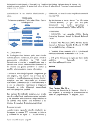 Universidad Nacional Abierta y A Distancia UNAD. Díaz Rivas César Enrique. La Teoría General de Sistemas TGS
aplicado al proceso productivo de fabricación de billetes de Banco de la República de Colombia y la organización de la
empresa como un sistema.
administración de las reservas internacionales y
otros.
DIAGRAMA
Subsistema productivo Elaboración billetes Banco
de la Republica
V. CONCLUSIONES
La Teoría general de Sistemas aplica para todos los
sistemas (natural o artificial), nos ayuda a tener un
pensamiento sistemático. La TGS brinda
herramientas necesarias y metodológicas para el
estudio de un sistema e identificar sus elementos, de
tal manera que pueda contribuir al análisis y
posibles soluciones de un sistema informático.
A través de este trabajo logramos comprender que
una empresa, para nuestro caso el banco de la
república es considerada como un sistema abierto y
complejo, que está conformada por diferentes
subsistemas y elementos que se relacionan entre sí,
y que se encuentran organizados e integrados,
formando un todo. (Sinergia), desarrollando
funciones y objetivos globales.
Las técnicas de modelado modernas, nos ayudan
para la resolución de muchos problemas complejos
y son necesarias para modelar el comportamiento de
un sistema. Para nuestro caso recurrimos a las
técnicas de modelado de inteligencia artificial.
RECONOCIMIENTO
Agradecimiento especial a todos los estudiantes que
ingresaron al curso de TGS ya que con su esfuerzo
y colaboración se logró el reconocimiento y
elaboración de las actividades requeridas durante el
curso de TGS.
Agradecimientos a nuestra tutora Yina Alexandra
González Sanabria, ya que ella fue parte
fundamental para nuestro aprendizaje y
reconocimientos del módulo TGS en la UNAD.
REFERENCIAS
1) CAMACHO, Luz Amanda (1996). Teoría
General de Sistemas. Santafé de Bogotá: Editorial
Unisur.
2) Moreno, Pilar Alexandra (2007). Modulo. Teoría
General de Sistemas. Santafé de Bogotá: UNAD
Universidad Abierta y a Distancia.
3) González, Yina Alexandra. (2015). Syllabus del
curso Teoría General de Sistemas. PDF. UNAD.
4) Web grafía Enlaces de la página del banco de la
república: Retomado de:
www.bancodelarepublica.com
Autores
César Enrique Díaz Rivas
Estudiante de Ingeniería de Sistemas. UNAD –
cead Popayán. y Tecnólogo en Administración de
Redes de Computadores CTPI Regional Cauca
Teoría General de Sistemas Grupo 49
 