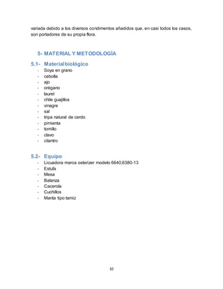 variada debido a los diversos condimentos añadidos que, en casi todos los casos, 
son portadores de su propia flora. 
5- MATERIAL Y METODOLOGÍA 
10 
5.1- Material biológico 
- Soya en grano 
- cebolla 
- ajo 
- orégano 
- laurel 
- chile guajillos 
- vinagre 
- sal 
- tripa natural de cerdo 
- pimienta 
- tomillo 
- clavo 
- cilantro 
5.2- Equipo 
- Licuadora marca osterizer modelo 6640,6380-13 
- Estufa 
- Mesa 
- Balanza 
- Cacerola 
- Cuchillos 
- Manta tipo tamiz 
 