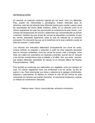 2 
INTRODUCCIÓN 
Un alimento es cualquier sustancia ingerida por los seres vivos con diferentes 
fines, pueden ser nutricionales o psicológicos. Existen diferentes tipos de 
alimentos, cada tipo de alimento tiene diferente función para nuestro cuerpo o para 
las necesidades del mismo (Bello Gutiérrez, 2000). En un alimento como es el 
chorizo vegetariano de soya hay que estudiar la composición de esta misma, y así 
conocer las temperaturas de cocción y determinar que macromoléculas se activan 
o inactivan, también hay que revisar las normas de etiquetado y envasado, al usar 
las normas adecuadas lograremos saber la vida de anaquel de un producto 
procesado. Por otra parte hay que ver lo beneficios de la soya y también cuanto se 
debe de consumir y cada cuanto. 
Los chorizos son embutidos elaborados principalmente con carne de cerdo, 
aunque también se preparan y expenden a partir de otras especies pecuarias 
pero en menores cantidades, como las carnes de bovino, aves y borregos entre 
otras, los cuales son sazonados con especias y picantes, que les dan el bouquet 
y los aromas característicos para el paladar y el olfato. Son, por estas razones, 
que existen diferentes variedades de marcas en el mercado (María del Rosario 
Pascual Anderson, 1999). 
Pero también en ocasiones son elaborados con vegetales, como por ejemplo de 
soya. Un chorizo vegetariano tiene una similaridad a los de carnes, ya sea de 
puerco o res. Para incrementar sus olores y sabores se le agregan condimentos, 
especias y sazonadores. El objetivo es conocer la vida útil del chorizo de soya 
conociendo los factores que puedan favorecer el crecimiento bacteriano y aplicar 
un método de conservación adecuado. 
Palabras claves: chorizo, macromoléculas, activación e inactivación. 
 