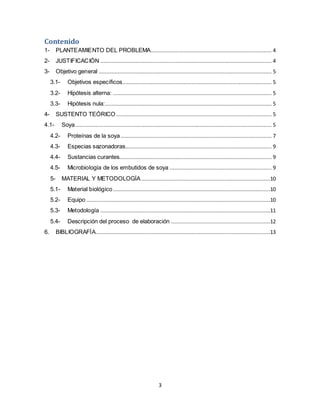 Contenido 
1- PLANTEAMIENTO DEL PROBLEMA............................................................................. 4 
2- JUSTIFICACIÓN ............................................................................................................. 4 
3- Objetivo general .............................................................................................................. 5 
3.1- Objetivos específicos ............................................................................................... 5 
3.2- Hipótesis alterna: ..................................................................................................... 5 
3.3- Hipótesis nula:.......................................................................................................... 5 
4- SUSTENTO TEÓRICO ................................................................................................... 5 
4.1- Soya ............................................................................................................................. 5 
4.2- Proteínas de la soya ................................................................................................ 7 
4.3- Especias sazonadoras............................................................................................. 9 
4.4- Sustancias curantes................................................................................................. 9 
4.5- Microbiología de los embutidos de soya ................................................................. 9 
5- MATERIAL Y METODOLOGÍA ..................................................................................10 
5.1- Material biológico ....................................................................................................10 
5.2- Equipo .....................................................................................................................10 
5.3- Metodología ............................................................................................................11 
5.4- Descripción del proceso de elaboración ...............................................................12 
6. BIBLIOGRAFÍA...............................................................................................................13 
3 
 