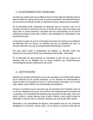 1- PLANTEAMIENTO DEL PROBLEMA 
Se sabe que nuestro país que es México tiene el primer lugar de obesidad, esto se 
debe a la falta de cultura que se tiene, a la poca seguridad e inocuidad alimentaria, 
por tal motivo se pretende proveer un alimento de buena calidad para la sociedad. 
En la actualidad existe variedades de alimentos para el consumo, pero en el 
mercado no existe un producto como es el chorizo de soya, esta es la causa que 
hace crear un nuevo alimento e innovador para los consumidores, en el cual se 
pretende que tenga un alto valor nutritivo y que satisfagan las necesidades y que 
sea de fácil acceso. 
A menudo se puede ver que ha aumentado el consumo de chorizo en la población 
de diferentes tipos de carnes, se identifica que hay la necesidad de crear un 
alimento diferente a los que la sociedad está acostumbrada a consumir. 
Por esta razón surgió la problemática de elaborar un alimento nuevo que 
proporcione a los consumidores las propiedades nutricionales adecuadas. 
En el desarrollo de este producto es importante la vida útil que tenga en el 
anaquel, esto se ve reflejado con su mayor problema por contaminaciones 
microbiológicas durante la fabricación del mismo. 
4 
2- JUSTIFICACIÓN 
Debido a los cambios alimenticios que se han suscitado en los últimos años dados 
por la influencia de los nuevos productos y en la demasía de enfermedades a 
causa de ellos se ha optado por crear un nuevo producto innovador y con un alto 
valor nutritivo para contribuir con el desarrollo de la población. 
Al crear un producto que es muy poco que se encuentre en el mercado como es 
un chorizo vegetariano de soya, es el motivo más importante para la creación de 
un proyecto, en la actualidad las personas solo consumen carnes rojas, como res, 
cerdo, cordero y carnes blancas como el pollo. Debido a esto surgió la idea de 
desarrollar la idea de crear un alimento innovador que sea de alto valor nutritivo. 
Responder a las necesidades de algunos consumidores que por sus creencias 
ideológicas no consumen carnes rojas y no se atreven a consumir este tipo de 
 