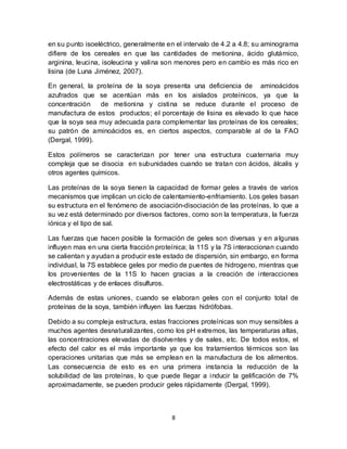 en su punto isoeléctrico, generalmente en el intervalo de 4.2 a 4.8; su aminograma 
difiere de los cereales en que las cantidades de metionina, ácido glutámico, 
arginina, leucina, isoleucina y valina son menores pero en cambio es más rico en 
lisina (de Luna Jiménez, 2007). 
En general, la proteína de la soya presenta una deficiencia de aminoácidos 
azufrados que se acentúan más en los aislados proteínicos, ya que la 
concentración de metionina y cistina se reduce durante el proceso de 
manufactura de estos productos; el porcentaje de lisina es elevado lo que hace 
que la soya sea muy adecuada para complementar las proteínas de los cereales; 
su patrón de aminoácidos es, en ciertos aspectos, comparable al de la FAO 
(Dergal, 1999). 
Estos polímeros se caracterizan por tener una estructura cuaternaria muy 
compleja que se disocia en subunidades cuando se tratan con ácidos, álcalis y 
otros agentes químicos. 
Las proteínas de la soya tienen la capacidad de formar geles a través de varios 
mecanismos que implican un ciclo de calentamiento-enfriamiento. Los geles basan 
su estructura en el fenómeno de asociación-disociación de las proteínas, lo que a 
su vez está determinado por diversos factores, como son la temperatura, la fuerza 
iónica y el tipo de sal. 
Las fuerzas que hacen posible la formación de geles son diversas y en a lgunas 
influyen mas en una cierta fracción proteínica; la 11S y la 7S interaccionan cuando 
se calientan y ayudan a producir este estado de dispersión, sin embargo, en forma 
individual, la 7S establece geles por medio de puentes de hidrogeno, mientras que 
los provenientes de la 11S lo hacen gracias a la creación de interacciones 
electrostáticas y de enlaces disulfuros. 
Además de estas uniones, cuando se elaboran geles con el conjunto total de 
proteínas de la soya, también influyen las fuerzas hidrófobas. 
Debido a su compleja estructura, estas fracciones proteínicas son muy sensibles a 
muchos agentes desnaturalizantes, como los pH extremos, las temperaturas altas, 
las concentraciones elevadas de disolventes y de sales, etc. De todos estos, el 
efecto del calor es el más importante ya que los tratamientos térmicos son las 
operaciones unitarias que más se emplean en la manufactura de los alimentos. 
Las consecuencia de esto es en una primera instancia la reducción de la 
solubilidad de las proteínas, lo que puede llegar a inducir la gelificación de 7% 
aproximadamente, se pueden producir geles rápidamente (Dergal, 1999). 
8 
 