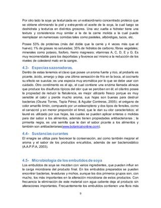 Por otro lado la soya ya texturizada es un extraordinario concentrado proteico que 
se obtiene eliminando la piel y extrayendo el aceite de la soya, la cual luego se 
deshidrata y texturiza en distintos grosores. Una vez vuelta a hidratar tiene una 
textura y consistencia muy similar a la de la carne molida a la cual puede 
reemplazar en numerosas comidas tales como pasteles, albóndigas, tucos, etc. 
Posee 53% de proteínas (más del doble que la carne y 4 veces más que el 
huevo); 1% de grasas no saturadas; 35% de hidratos de carbono; fibras vegetales; 
minerales como potasio, fosforo, hierro magnesio; vitaminas A, C, D, E y G. Es 
muy recomendable para los deportistas y favorece así mismo a la reducción de los 
niveles de colesterol malo en la sangre. 
4.3- Especias sazonadoras. 
Dentro de estas tenemos el clavo que posee un aroma fuerte y rico, al probarlo es 
picante, ácido, amargo y deja una última sensación de frío en la boca, al cocinarlo 
su efecto se suaviza; es una especia muy aromática por lo que se debe usar con 
cuidado. Otro condimento es el ajo, el cual contiene una enzima llamada alinaza 
que produce los disulfuros típicos del olor que se perciben en él; el cilantro posee 
la propiedad de reducir la flatulencia, es mejor utilizarlo fresco porque es muy 
sensible al calor y pierde mucho aroma, sus hojas son buenas para destruir 
bacterias (Osuna Torres, Tapía Pérez, & Aguilar Contreras, 2005); el orégano de 
color amari llo limón, compuesto por un estearopteno y dos tipos de fenoles, como 
el carvacrol y en menor proporción el timol, que le dan su olor característico; el 
laurel es utilizado por sus hojas, las cuales se pueden aplicar enteras o molidas 
para dar sabor a los alimentos, además tienen propiedades antibacterianas ; la 
pimienta negra, es una semi lla que le dan el sabor picante a los alimentos y 
también son antibacterianas(www.botanical-online.com). 
4.4- Sustancias curantes 
El vinagre se utiliza para favorecer la conservación, así como también mejorar el 
aroma y el sabor de los productos encurtidos, además de ser bacteriostático 
(A.A.P.P.A, 2003). 
4.5- Microbiología de los embutidos de soya 
Los embutidos de soya se mezclan con varios ingredientes, que pueden influir en 
la carga microbiana del producto final. En los embutidos preparados se pueden 
encontrar bacterias, levaduras y mohos, aunque los dos primeros grupos son, con 
mucho, los más importantes en la alteración microbiana de estos productos. Con 
frecuencia la eliminación de este material con agua caliente deja al producto sin 
alteraciones importantes. Frecuentemente los embutidos contienen una flora más 
9 
 