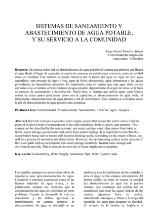 SISTEMAS DE SANEAMIENTO Y ABASTECIMIENTO DE AGUA POTABLE,<br />Y SU SERVICIO A LA COMUNIDAD<br />Jorge Daniel Ramírez Araujo<br />Universidad del magdalenasanta marta - Colombia<br />Resumen  Se conoce como red de abastecimiento de agua potable al sistema que permite que llegue el agua desde el lugar de captación al punto de consumo en condiciones correctas, tanto en calidad como en cantidad. Este sistema se puede clasificar por la fuente del agua en: agua de mar, agua superficial; esta procede de lagos o ríos, agua de lluvia almacenada, agua subterránea y las aguas procedentes de manantiales naturales. Es importante tener en cuenta que esta agua antes de ser enviadas a las viviendas se transformará en agua potable, dependiendo el origen de estas, se le hará un proceso de saneamiento y desinfección. Ahora bien, el sistema que utiliza aguas superficiales consta de cinco partes principales como son la captación, el almacenamiento de agua bruta, el tratamiento, almacenamiento de agua tratada y red de distribución. Este sistema se considera como la red de abastecimiento de agua potable más completa.<br />Palabras Clave: Sostenibilidad, Abastecimiento, Saneamiento, Tuberías, Agua, Tanques<br />Abstract Network is known as potable water supply system that allows the water comes from the point of origin to point of consumption in the right conditions, both in quality and quantity. This system can be classified by the source water: sea water, surface water, this comes from lakes or rivers, water storage, groundwater and water from natural springs. It is important to note that this water before being sent to homes will become drinking water, depending on the origin of these, you will be a process of sanitation and disinfection. However, the system using surface water consists of five main parts such as recruitment, raw water storage, treatment, treated water storage and distribution network. This is seen as the network of water supply more complete.<br />Key-words: Sustainability, Water Supply, Sanitation, Pipe, Water, system, tank<br />Los pueblos antiguos no necesitaban obras de ingeniería para aprovisionamiento de agua. Cazadores y nómadas acampaban cerca de las fuentes naturales de agua fresca, y las poblaciones estaban tan dispersas que la contaminación del agua no constituía un serio problema. Cuando se desarrolló la vida en comunidad y las aldeas agrícolas se transformaron en centros urbanos, el abastecimiento de agua se convirtió en un problema para los habitantes de las ciudades y para el riego de los campos circundantes. El primer pueblo en tener en cuenta la sanidad del abastecimiento de agua fue el pueblo romano, que construyó una extensa red de acueductos para traer las aguas limpias de los montes Apeninos hasta la ciudad, intercalando estanques y filtros a lo largo del recorrido del agua para asegurar su claridad. El invento de la bomba en Inglaterra a mediados del siglo XVI impulsó las posibilidades de desarrollo de sistemas de suministro de agua. En Londres la primera obra de bombeo de aguas se finalizó en el año 1562. Se bombeaba agua de río a un embalse a unos 37 m por encima del nivel del Támesis, y desde el embalse se distribuía a los edificios vecinos a través de tuberías, aprovechando la fuerza de la gravedad.En los últimos años ha aumentado el interés en la conversión de agua de mar en agua potable en regiones muy secas como en Oriente Próximo. Diversos procesos como destilación, electrodiálisis, ósmosis inversa y evaporación por congelación directa se han desarrollado para este fin. A pesar de sus buenos resultados, estos procesos de tratamiento de agua de mar son mucho más costosos que el tratamiento del agua dulce.<br />Es evidente, que en nuestro territorio, existen numerosos pueblos que no cuentan con los servicios de saneamiento básico, de agua y desagüe, ello ha sido causante de la propagación de múltiples epidemias y enfermedades que afectan la salud pública y en estos casos quienes mayormente sufren son los niños y pobladores de avanzada edad.<br />Para evitar la propagación de enfermedades infectocontagiosas en las zonas rurales y urbano marginales de nuestro país, es importante resolver el problema de saneamiento público, priorizando y ejecutando proyectos de abastecimiento de agua potable y alcantarillado en la brevedad posible, por otro lado es importante  crear los medios de solución como fuentes de financiamiento y créditos si fuera necesario para plasmar la ejecución de metas en tiempos relativamente cortos, esto permitirá de una u otra manera elevar el nivel de vida de los pobladores a la vez que permitirá crear nuevas condiciones de vida en un marco social aceptable, y de acuerdo a la dignidad humana.<br />SISTEMA DE ABASTECIMIENTO DE AGUA POTABLE<br />Conjunto de instalaciones, infraestructura, maquinarias y equipos utilizados para la captación, almacenamiento y conducción de agua cruda; tratamiento, almacenamiento y conducción de agua potable; redes de distribución, arranques de agua potable, incluyendo el medidor de consumo, grifos públicos u otras, que permiten abastecer de agua potable a un núcleo de población determinado.<br />Los sistemas de abastecimiento de agua potable se pueden clasificar por la fuente del agua, de la que se obtienen:<br />- Agua de lluvia almacenada<br />- Agua proveniente de manantiales naturales, donde el agua subterránea    aflora a la superficie<br />- Agua subterránea, captada a través de pozos o galerías filtrantes;<br />- Agua superficial, proveniente de ríos, arroyos, embalses o lagos naturales;<br />- Agua de mar.<br />El agua proveniente de estas fuentes puedan ser naturalmente potables, y otras necesitan un tratamiento correcto previo a su entrega al consumo.<br />La selección de la fuente de provisión constituye tarea fundamental de la que ha de depender la seguridad del servicio que se preste. Deben balancearse cuidadosamente dos aspectos: sanitario y económico, de manera de elegir una fuente que nos asegure la provisión de agua en cantidad y calidad necesaria, y al mismo tiempo nos permita la máxima economía de construcción y posterior operación y mantenimiento de servicio.<br />COMPONENTES DE UN SISTEMA DE ABASTECIMIENTO<br /> La enumeración de los componentes de un sistema de abastecimiento de agua guarda relación con los procesos de potabilización necesarios a realizar al agua antes de la entrega al consumo.<br />Las aguas provenientes de fuentes subterráneas profundas y de galerías filtrantes no necesitan ningún procedimiento de purificación, siempre que el agua sea química y microbiológicamente apropiados. En estos casos solo se recomienda el tratamiento con cloro para resguardarlas de cualquier contaminación accidental en la red de distribución.<br />En cambio, las aguas provenientes de fuentes superficiales no presentan condiciones físicas ni microbiológicas adecuadas. Por lo tanto es necesario proceder a su corrección antes de su consumo.<br />La enumeración de los componentes  a continuación se refiere a la utilización de un agua superficial, indicando en cada caso la finalidad que tiene cada uno de los componentes.<br />OBRAS DE CAPTACIÓN Ó DE TOMA<br />Son las obras necesarias para captar el agua de la fuente a utilizar  y pueden hacerse por gravedad, aprovechando la diferencia de nivel del terreno o por impulsión (bombas). Las dimensiones y características de las obras de toma deben permitir la captación de los caudales necesarios para un suministro seguro a la población.<br />Generalmente es una caja de concreto que sirve para proteger, juntar o reunir el agua que sale del manantial.<br />OPERACIÓN DE LA CAPTACIÓN<br /> - Manejo de válvulas y/o compuertas.<br /> - Calibración de vertederos y sistemas de medición de canales.<br />MANTENIMIENTO PREVENTIVO<br /> - Mantener las áreas adyacentes a la fuente reforestadas (siembra de árboles nativos) para proteger el cauce en su recorrido.<br /> - Proteger el área de la bocatoma con una cerca para impedir el acceso de personas ajenas al sistema o el ingreso de animales.<br />-  Realizar limpieza permanente de materiales extraños que impidan un buen funcionamiento de la estructura.<br /> - Verificar el buen funcionamiento de las válvulas y compuertas.<br />- Verificar que la estructura no presente fugas.<br />- Evitar el ingreso de aguas superficiales después de realizada la captación de la fuente. Si es necesario, reforzar obras de drenaje.<br />- Revisar el estado de pintura de elementos metálicos expuestos.<br />- Verificar el estado de las tapas sanitarias y de los accesorios de ventilación, entre otros.<br /> <br />OBRAS DE CONDUCCIÓN<br />Tienen por finalidad transportar el agua captada en las tomas hasta la planta de tratamiento, o desde la planta hasta la ciudad para su distribución. La obra de conducción puede ser un canal abierto o por conducto cerrado. Si se transporta agua sin tratar la conducción puede ser a canal abierto. En cambio si se conduce agua tratada siempre debe hacerse por conducto cerrado, para de esta forma preservarla de la contaminación.<br />A través del recorrido de la línea de conducción se pueden instalar sistemas complementarios de acuerdo a la topografía del terreno y la distribución de las viviendas.<br />OPERACIÓN DE LA LÍNEA DE CONDUCCIÓN<br /> - Manejo y regulación de válvulas.<br />Mantenimiento preventivo<br /> - Limpiar y desinfectar tuberías.<br /> - Verificar el funcionamiento de válvulas y accesorios móviles.<br /> - Revisar el estado de pintura de elementos mecánicos.<br /> - Mantener el sitio de instalación de la tubería limpia para inspeccionar fácilmente cualquier anomalía que se presente en el trayecto.<br />TRATAMIENTO<br />Cuando se utilizan las fuentes superficiales como ríos, lagos, arroyos, el agua requiere un procedimiento de corrección para la eliminación de turbiedad, es decir, la eliminación de materiales en suspensión finamente divididos que no asientan fácilmente, acompañados de materias orgánicas coloidales o disueltas que le dan color al agua natural.<br />Es una estructura de concreto armado, sirve para almacenar, realizar el tratamiento (cloración) del agua, para luego ser distribuida a la comunidad en forma controlada<br />El tratamiento del agua para hacerla potable es la parte más delicada del sistema. El tipo de tratamiento es muy variado en función de la calidad del agua bruta. Una planta de tratamiento de agua potable completa generalmente consta de los siguientes componentes:<br />Reja para la retención de material grueso, tanto flotante como de arrastre de fondo.<br />Desarenador, para retener el material en suspensión de tamaño fino.<br />Floculadores, donde se adicionan químicos que facilitan la decantación de sustancias en suspensión coloidal y materiales muy finos en general.<br />Decantadores, o sedimentadores que separan una parte importante del material fino.<br />Filtros, que terminan de retirar el material en suspensión.<br />Dispositivo de desinfección. <br />ALMACENAMIENTO DE AGUA TRATADA <br />El almacenamiento del agua tratada tiene la función de compensar las variaciones horarias del consumo, y almacenar un volumen estratégico para situaciones de emergencia, como por ejemplo incendios. Existen dos tipos de tanques para agua tratada, tanques apoyados en el suelo y tanques elevados, cada uno dotado de dosificador o hipoclorador para darle el tratamiento y volverla apta para el consumo humano.<br />RED DE DISTRIBUCIÓN <br />La red de distribución se inicia en la primera casa de la comunidad; la línea de distribución se inicia en el tanque de agua tratada y termina en la primera vivienda del usuario del sistema. Consta de:<br />Estaciones de bombeo. <br />Tuberías principales, secundarias y terciarias<br />BIBLIOGRAFIA<br />Guillermo Di Salvatore  (22/08/1995)   «¿MEJORARÁ LA CALIDAD DE VIDA DE LA POBLACIÓN LA OBRA DE AGUA POTABLE?»,   El litoral, Ciudad de Santa Fe, Provincia de Santa Fe, Argentina.  <br />Guillermo Di Salvatore  (20/08/1995)   «SE INAUGURARÁ EN SAN GUILLERMO UN NOVEDOSO SISTEMA DE AGUA POTABLE»,   El Litoral., Ciudad de Santa Fe, Provincia de Santa Fe. Argentina.  <br />  (19/08/1995)   «INAUGURAN UNA IMPORTANTE OBRA DE AGUA POTABLE»,   La Voz de San Justo., San Justo, Provincia de Santa Fe, Argentina.  <br />Lorena R. Salva  (10/08/1995)   «SAN GUILLERMO CONTARÁ CON UNA NOVEDOSA OBRA DE AGUA POTABLE»,   El Litoral., Ciudad de Santa Fe, Provincia de Santa Fe. Argentina. <br />La calidad del agua para consumo humano, es un parámetro importante para la factibilidad de un proyecto de abastecimiento de agua potable, muchas veces el agua presenta un buen aspecto, pero ello no basta para conocer si es apropiada para el consumo humano, química y biológicamente debe estar libre de elementos que constituyen un peligro para la salud.<br />El agua para consumo humano, es probablemente el uso que tiene los requisitos más estrictos de calidad. Para definir los criterios de calidad en la selección de la fuente se recomienda seguir los criterios y guías establecidas por la Organización Mundial de la Salud (OMS) publicadas en el año 1984.<br />En nuestro medio existen normas nacionales e internacionales sobre calidad del agua potable, tanto del Ministerio de Salud, y del ITINTEC, que están basadas en las recomendaciones y guías de la Organización Mundial de la Salud OMS, quienes establecen parámetros y adecuaciones a nuestro medio y de esta manera se logra aguas de buena calidad para el consumo humano.<br />The quality of drinking water is an important parameter for the feasibility of a proposed drinking water supply, water often has a good appearance, but this is not enough to know if this is suitable for human consumption, chemical and biological must be free of elements that constitute a health hazard.Water for human consumption, is probably the use that has the strictest quality requirements. To define the quality criteria in the selection of the source is recommended to follow the criteria and guidelines established by the World Health Organization (WHO) published in 1984.In our area there are national and international standards on drinking water quality, both the Ministry of Health, and ITINTEC, which are based on the recommendations and guidelines of the World Health Organization WHO, who set parameters and adjustments to our environment and this way we obtain good quality water for human consumption.<br />