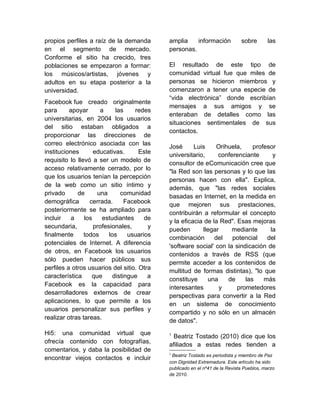 propios perfiles a raíz de la demanda        amplia    información            sobre       las
en el segmento de mercado.                   personas.
Conforme el sitio ha crecido, tres
poblaciones se empezaron a formar:           El resultado de este tipo de
los músicos/artistas, jóvenes y              comunidad virtual fue que miles de
adultos en su etapa posterior a la           personas se hicieron miembros y
universidad.                                 comenzaron a tener una especie de
                                             “vida electrónica” donde escribían
Facebook fue creado originalmente
                                             mensajes a sus amigos y se
para      apoyar      a      las    redes
                                             enteraban de detalles como las
universitarias, en 2004 los usuarios
                                             situaciones sentimentales de sus
del sitio estaban obligados a
                                             contactos.
proporcionar las direcciones de
correo electrónico asociada con las
                                             José      Luis     Orihuela,    profesor
instituciones       educativas.       Este
                                             universitario,     conferenciante      y
requisito lo llevó a ser un modelo de
                                             consultor de eComunicación cree que
acceso relativamente cerrado, por lo
                                             "la Red son las personas y lo que las
que los usuarios tenían la percepción
                                             personas hacen con ella". Explica,
de la web como un sitio íntimo y
                                             además, que "las redes sociales
privado      de      una       comunidad
                                             basadas en Internet, en la medida en
demográfica       cerrada.       Facebook
                                             que mejoren sus prestaciones,
posteriormente se ha ampliado para
                                             contribuirán a reformular el concepto
incluir    a    los    estudiantes      de
                                             y la eficacia de la Red". Esas mejoras
secundaria,         profesionales,       y
                                             pueden       llegar     mediante      la
finalmente      todos     los     usuarios
                                             combinación       del   potencial    del
potenciales de Internet. A diferencia
                                             'software social' con la sindicación de
de otros, en Facebook los usuarios
                                             contenidos a través de RSS (que
sólo pueden hacer públicos sus
                                             permite acceder a los contenidos de
perfiles a otros usuarios del sitio. Otra
                                             multitud de formas distintas), "lo que
característica     que      distingue    a
                                             constituye     una     de    las    más
Facebook es la capacidad para
                                             interesantes        y     prometedores
desarrolladores externos de crear
                                             perspectivas para convertir a la Red
aplicaciones, lo que permite a los
                                             en un sistema de conocimiento
usuarios personalizar sus perfiles y
                                             compartido y no sólo en un almacén
realizar otras tareas.
                                             de datos".
Hi5: una comunidad virtual que               1
                                              Beatriz Tostado (2010) dice que los
ofrecía contenido con fotografías,
                                             afiliados a estas redes tienden a
comentarios, y daba la posibilidad de
                                             1
                                              Beatriz Tostado es periodista y miembro de Paz
encontrar viejos contactos e incluir
                                             con Dignidad Extremadura. Este artículo ha sido
                                             publicado en el nº41 de la Revista Pueblos, marzo
                                             de 2010.
 
