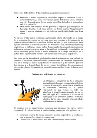 Entre varios de los ámbitos de desempeño se encuentran los siguientes:

    •   Dentro de la misma organización, institución, empresa o entidad en la que el
        subordinado labora, o como apoyo directo dentro de la misma unidad operativa
        que éste, formando parte de una unidad específica dedicada a la asistencia en
        toda la organización.
    •   Otro ámbito está integrado por las personas o empresas que desempeñan las
        funciones descritas en el punto anterior en forma externa (“tercerización”),
        siendo el apoyo o asistencia provista en forma central o distribuida, pero desde
        afuera.

No hay que olvidar que la composición del mercado laboral relacionado con el campo
de la comunicación, cumple un rol muy importante asociada a la intervención en
procesos comunicacionales en distintos ámbitos sociales, ya que precisamente estos
aspectos conforman la estructura dinámica del desempeño. En sí, el avance conceptual y
empírico que se ha logrado en este ámbito de desempeño, ha conducido necesariamente
a plantearse un cuestionamiento sobre la formación de profesionales con relación a los
nuevos escenarios que se dan en el mundo productivo, en el campo tecnológico, en la
cultura de las organizaciones sociales y en los valores y actitudes de las personas.

Está claro que la formación de profesionales para desempeñarse en una realidad tan
distinta a la tradicional debe ser diferente, no tan solo en los contenidos programados
sino en la entrega de nuevas competencias de socialización y de desarrollo personal.
Esto sumado a la disponibilidad de nuevos recursos tecnológicos de comunicación e
información, plantea el imperativo de un cambio educacional en el nivel de la enseñanza
superior.

                     - Fundamentos aplicables a las categorías –


                                    La interacción e integración de las 3 categorías
                                    tanto del talento humano, competencia profesional
                                    y ámbito de desempeño; consolida la pirámide de
                                    las habilidades operativas de la gestión
                                    empresarial, ya que forman un todo para
                                    sobrellevar la situación organizacional a los nuevos
                                    retos del siglo XXI, enmarcado a la innovación
                                    tecnológica y sus constantes cambios, inclinando
                                    además a dar un valor agregado a las actividades
                                    cotidianas que se realizan.


En relación con los requerimientos generales que demandan las nuevas labores
profesionales del talento humano, se ha sintetizado y concentrado principalmente en:

   •    Capacidad creativa de trabajo autónomo, espíritu emprendedor y condiciones
        para la adaptación a situaciones emergentes.
   •    Desarrollo de la potencialidad para estar constantemente actualizándose.
 
