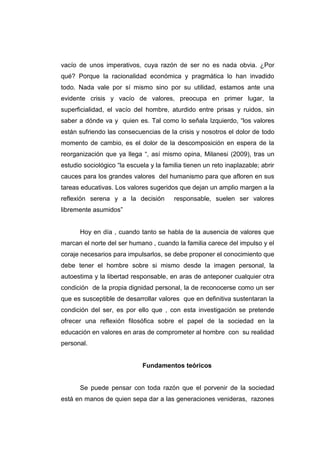 vacío de unos imperativos, cuya razón de ser no es nada obvia. ¿Por
qué? Porque la racionalidad económica y pragmática lo han invadido
todo. Nada vale por sí mismo sino por su utilidad, estamos ante una
evidente crisis y vacío de valores, preocupa en primer lugar, la
superficialidad, el vacío del hombre, aturdido entre prisas y ruidos, sin
saber a dónde va y quien es. Tal como lo señala Izquierdo, “los valores
están sufriendo las consecuencias de la crisis y nosotros el dolor de todo
momento de cambio, es el dolor de la descomposición en espera de la
reorganización que ya llega “, así mismo opina, Milanesi (2009), tras un
estudio sociológico “la escuela y la familia tienen un reto inaplazable; abrir
cauces para los grandes valores del humanismo para que afloren en sus
tareas educativas. Los valores sugeridos que dejan un amplio margen a la
reflexión serena y a la decisión         responsable, suelen ser valores
libremente asumidos”


      Hoy en día , cuando tanto se habla de la ausencia de valores que
marcan el norte del ser humano , cuando la familia carece del impulso y el
coraje necesarios para impulsarlos, se debe proponer el conocimiento que
debe tener el hombre sobre si mismo desde la imagen personal, la
autoestima y la libertad responsable, en aras de anteponer cualquier otra
condición de la propia dignidad personal, la de reconocerse como un ser
que es susceptible de desarrollar valores que en definitiva sustentaran la
condición del ser, es por ello que , con esta investigación se pretende
ofrecer una reflexión filosófica sobre el papel de la sociedad en la
educación en valores en aras de comprometer al hombre con su realidad
personal.


                             Fundamentos teóricos


      Se puede pensar con toda razón que el porvenir de la sociedad
está en manos de quien sepa dar a las generaciones venideras, razones
 