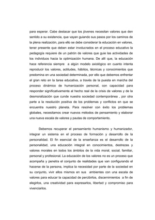 para esperar. Cabe destacar que los jóvenes necesitan valores que den
sentido a su existencia, que vayan guiando sus pasos por los caminos de
la plena realización, para ello se debe considerar la educación en valores,
tener presente que deben estar involucrados en el proceso educativo la
pedagogía requiere de un patrón de valores que guie las actividades de
los individuos hacia la optimización humana. De allí que, la educación
hace referencia siempre    a algún modelo axiológico en cuanto intenta
reproducir los valores, actitudes, hábitos, técnicas y conocimientos que
predomina en una sociedad determinada, por ello que debemos enfrentar
el gran reto en la tarea educativa, a través de la puesta en marcha del
proceso dinámico de humanización personal, con capacidad para
responder significativamente al hecho real de la crisis de valores y de la
desmoralización que cunde nuestra sociedad contemporánea , por otra
parte a la resolución positiva de los problemas y conflictos en que se
encuentra nuestro planeta. Para resolver con éxito los problemas
globales, necesitamos crear nuevos métodos de pensamiento y elaborar
una nueva escala de valores y pautas de comportamiento.


      Debemos recuperar el pensamiento humanismo y humanizador,
integrar un sistema en el proceso de formación y desarrollo de la
personalidad. El fin esencial de la enseñanza es el desarrollo de la
personalidad, una educación integral en conocimientos, destrezas y
valores morales en todos los ámbitos de la vida moral, social, familiar,
personal y profesional. La educación de los valores no es un proceso que
acompaña y penetra el conjunto de realidades que van configurando el
hacerse de la persona, implica la necesidad por parte de la sociedad en
su conjunto, vivir ellos mismos en sus     ambientes con una escala de
valores para educar la capacidad de percibirlos, discernimientos a fin de
elegirlos, una creatividad para expresarlos, libertad y compromiso para
vivenciarlos.
 