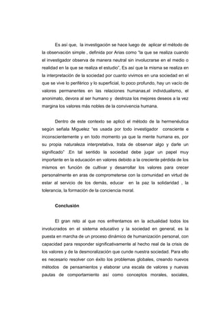 Es así que, la investigación se hace luego de aplicar el método de
la observación simple , definida por Arias como “la que se realiza cuando
el investigador observa de manera neutral sin involucrarse en el medio o
realidad en la que se realiza el estudio”, Es así que la misma se realiza en
la interpretación de la sociedad por cuanto vivimos en una sociedad en el
que se vive lo periférico y lo superficial, lo poco profundo, hay un vacío de
valores permanentes en las relaciones humanas,el individualismo, el
anonimato, devora al ser humano y destroza los mejores deseos a la vez
margina los valores más nobles de la convivencia humana.


      Dentro de este contexto se aplicó el método de la hermenéutica
según señala Miguelez “es usada por todo investigador          consciente e
inconscientemente y en todo momento ya que la mente humana es, por
su propia naturaleza interpretativa, trata de observar algo y darle un
significado” .En tal sentido la sociedad debe jugar un papel muy
importante en la educación en valores debido a la creciente pérdida de los
mismos en función de cultivar y desarrollar los valores para crecer
personalmente en aras de comprometerse con la comunidad en virtud de
estar al servicio de los demás, educar       en la paz la solidaridad , la
tolerancia, la formación de la conciencia moral.


      Conclusión


      El gran reto al que nos enfrentamos en la actualidad todos los
involucrados en el sistema educativo y la sociedad en general, es la
puesta en marcha de un proceso dinámico de humanización personal, con
capacidad para responder significativamente al hecho real de la crisis de
los valores y de la desmoralización que cunde nuestra sociedad. Para ello
es necesario resolver con éxito los problemas globales, creando nuevos
métodos de pensamientos y elaborar una escala de valores y nuevas
pautas de comportamiento así como conceptos morales, sociales,
 