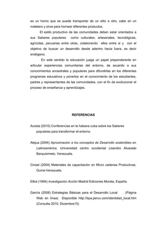 es un horno que se puede transportar de un sitio a otro, cabe en un
maletero y sirve para hornear diferentes productos.
      El estilo productivo de las comunidades deben estar orientados a
sus Saberes populares       como culturales, artesanales, tecnológicas,
agrícolas, pecuarias entre otras, colaborando    ellos entre si y   con el
objetivo de buscar un desarrollo desde adentro hacia fuera, es decir
endógeno.
       En este sentido la educación juega un papel preponderante en
articular experiencias comunitarias del entorno, de acuerdo a sus
conocimientos ancestrales y populares para difundirlas en los diferentes
programas educativos y ponerlos en el conocimiento de los estudiantes,
padres y representantes de las comunidades, con el fin de evolucionar el
proceso de enseñanza y aprendizajes.




                             REFERENCIAS


Acosta (2010) Conferencias en la habana cuba sobre los Saberes
    populares para transformar el entorno


Alejua (2004) Aproximación a los conceptos de Desarrollo sostenibles en
    Latinoamérica. Universidad centro occidental Lisandro Alvarado
    Barquisimeto, Venezuela.


Cinset (2004) Materiales de capacitación en Micro cadenas Productivas.
    Guiria-Venezuela.


Elliot (1994) Investigación Acción Madrid Ediciones Morata, España.


García (2008) Estrategias Básicas para el Desarrollo Local      . (Página
    Web en línea)     Disponible http://bpa.peruv.com/identidad_local.htm
    (Consulta 2010, Diciembre15)
 