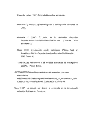 Escamilla y otros (1987) Geografía General de Venezuela.




   Hernández y otros (2003) Metodología de la Investigación, Ediciones Mc
       Graw.




   Quesada,      L    (2007)    El     poder    de   la   motivación.     Disponible
       http/www.areach.com/rrhh/podermotivacion.htm.            (Consulta     2010,
       diciembre 12)


   Rojas   (2008)     investigación    acción    participante   (Página   Web    en
       línea)Disponiblehttp://amautainternational.com/iap.html(Consulta
       2010, Enero 10)


   Taylor (1998) Introducción a los métodos cualitativos de investigación,
       España,       Paidas Iberica.


UNESCO (2005) Educación para el desarrollo sostenible: procesos
   comunitarios.
   Disponibleportal.unesco.org/education/es/ev/php_url_id=23306&url_do=d
   o_topic2&url_seccion=201.html. (Consulta 2010, enero 09)


Work (1987) La escuela por dentro, la etnografía en la investigación
   educativa. Paidas/mec. Barcelona.
 