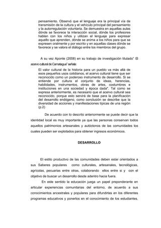 pensamiento. Observó que el lenguaje era la principal vía de
      transmisión de la cultura y el vehículo principal del pensamiento
      y la autorregulación voluntaria. Se demuestra en aquellas aulas
      dónde se favorece la interacción social, dónde los profesores
      hablan con los niños y utilizan el lenguaje para expresar
      aquello que aprenden, dónde se anima a los niños para que se
      expresen oralmente y por escrito y en aquellas clases dónde se
      favorece y se valora el diálogo entre los miembros del grupo.


       A su vez Aponte (2008) en su trabajo de investigación titulado” El
acervo cultural de Camatagua” señala:
      El valor cultural de la historia para un pueblo va más allá de
      esos pequeños usos cotidianos, el acervo cultural tiene que ser
      reconocido como un poderoso instrumento de desarrollo. Si se
      entiende por cultura el conjunto de ideas, herencias,
      habilidades, instrumentos, obras de artes, costumbres e
      instituciones en una sociedad y época dada". Tal como se
      expresa anteriormente, es necesario que el acervo cultural sea
      reconocido, porque esto servirá de base para la planificación
      del desarrollo endógeno, como conclusión se describe que la
      diversidad de acciones y manifestaciones típicas de una región
      (p.2)

           De acuerdo con lo descrito anteriormente se puede decir que la
identidad local es muy importante ya que las personas conservan todos
aquellos patrimonios artesanales y autóctonos de las comunidades los
cuales pueden ser explotados para obtener ingresos económicos.


                                        DESARROLLO




       El estilo productivo de las comunidades deben estar orientados a
sus Saberes populares           como culturales, artesanales, tecnológicas,
agrícolas, pecuarias entre otras, colaborando        ellos entre si y   con el
objetivo de buscar un desarrollo desde adentro hacia fuera.
        En este sentido la educación juega un papel preponderante en
articular experiencias comunitarias del entorno, de acuerdo a sus
conocimientos ancestrales y populares para difundirlas en los diferentes
programas educativos y ponerlos en el conocimiento de los estudiantes,
 