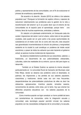 padres y representantes de las comunidades, con el fin de evolucionar el
proceso de enseñanza y aprendizajes.
        De acuerdo a lo descrito Acosta (2010) se refiere a los saberes
populares que:” Persiguen la formación de sujetos críticos y capaces de
solucionar colectivamente sus problemas para la gestión de la vida y
transformación del entorno” (p.1) se puede decir que el entorno de las
comunidades es el espacio para el aprendizaje, porque tiene              una
historia, llena de muchas experiencias, anécdotas y saberes.
       En relación a lo planteado anteriormente, en Venezuela cada día
existen migraciones del sector rural al urbano, sobre todo en las grandes
ciudades, esto puede ser en gran parte a las pocas oportunidades de
subsistencia en el medio rural. Se ve como año tras año, esta situación
sea generalizado incrementándose el cinturón de pobreza y marginalidad
existente en la ciudad lo cual constituye un problema de índole social
económico, a pesar de todos los esfuerzo que esta haciendo el gobierno
actual, se aprecia muchas incidencias de migraciones.
      Se observa notablemente la pérdida de sus costumbres, saberes y
tradiciones,   un   decaimiento    de   sus    potencialidades   artesanales,
culturales, sobre las realidades de su entorno, que es vital para lograr su
desarrollo.
         También en el Estado Guárico se aprecia la misma situación
particularmente en la comunidad Rural de Camacho del Municipio José
Félix Ribas, donde se observa ese problema como el desempleo, la
pobreza, las migraciones y las perdida de sus saberes populares,
costumbres y tradiciones, donde cada vez son mas frecuentes,
desperdiciándose las potencialidades productivas de ellas es decir las
artesanías,    agropecuarias,     inventiva   popular,   remedios   caseros,
conocimientos de plantas, entre otras, por lo tanto, hay que orientar los
diferentes proyectos educativos con           los saberes populares de la
comunidad.
     Como inventiva popular se logro canalizar un horno portátil de barro
con características de microondas, entre la integración escuela y
comunidad, esta tecnología popular permitió vincular los saberes
populares con las necesidades endógenas de la comunidad y la escuela,
 
