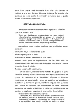 es un horno que se puede transportar de un sitio a otro, cabe en un
    maletero y sirve para hornear diferentes productos. De acuerdo a lo
    planteado es bueno señalar la motivación comunitaria que se puede
    realizar en las comunidades rurales.


                  MOTIVACION COMUNITARIA


         En relación con la motivación comunitaria o grupal, La UNESCO
    (2005) se refieren a esta:
         Como una relación entre varias personas que hacen contacto
         voluntariamente, estableciendo un vínculo de cercanía e
         interacción que produce cambios en ellos, es decir, cuando las
         personas se relacionan entre si, pueden conseguir cambiar su
         entorno, mediante un trabajo cooperativo y voluntario.

        Igualmente se logran muchos beneficios a partir del trabajo grupal,
    como son:
•   Estimular la mayor participación del grupo.
•   Alentar la participación de ideas.
•   Suministrar un máximo rendimiento en poco tiempo.
•   Fomenta cierto grado de responsabilidad, por las ideas entre los
    integrantes del grupo, ya que han sido estimulados internamente y no son
    impuestas desde el exterior.
•   Tiende a ser agradable y estimulante.
           En este sentido, el director como mediador de grupo es la figura
    dentro del mismo y requiere de formación teórica para desenvolverse en
    grupos   de    características   y   condiciones   diferentes   e   implantar
    mecanismos de comunicación           entre los colectivos de ciudadanas,
    ciudadanos y alumnos en general, usando un lenguaje claro y preciso
    para facilitar el desarrollo del conocimiento de otros, aplicando
    estrategias que ayuden al individuo      a conseguir los objetivos que se
    plantean en los planes o proyectos de la comunidad donde habitan.
         De esta forma, Quesada (2007) expresa:
         Que el poder de la motivación es el impulso que hace actuar a
         las personas, este poder emerge del interior de cada sujeto
         guiándolo hacia el exterior, produciendo una imagen atinada de
         la personalidad; esta acción referida es pasiva o activa
 