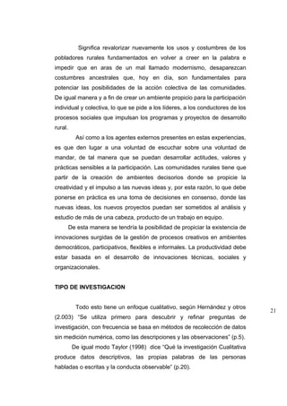 Significa revalorizar nuevamente los usos y costumbres de los
pobladores rurales fundamentados en volver a creer en la palabra e
impedir que en aras de un mal llamado modernismo, desaparezcan
costumbres ancestrales que, hoy en día, son fundamentales para
potenciar las posibilidades de la acción colectiva de las comunidades.
De igual manera y a fin de crear un ambiente propicio para la participación
individual y colectiva, lo que se pide a los líderes, a los conductores de los
procesos sociales que impulsan los programas y proyectos de desarrollo
rural.
           Así como a los agentes externos presentes en estas experiencias,
es que den lugar a una voluntad de escuchar sobre una voluntad de
mandar, de tal manera que se puedan desarrollar actitudes, valores y
prácticas sensibles a la participación. Las comunidades rurales tiene que
partir de la creación de ambientes decisorios donde se propicie la
creatividad y el impulso a las nuevas ideas y, por esta razón, lo que debe
ponerse en práctica es una toma de decisiones en consenso, donde las
nuevas ideas, los nuevos proyectos puedan ser sometidos al análisis y
estudio de más de una cabeza, producto de un trabajo en equipo.
         De esta manera se tendría la posibilidad de propiciar la existencia de
innovaciones surgidas de la gestión de procesos creativos en ambientes
democráticos, participativos, flexibles e informales. La productividad debe
estar basada en el desarrollo de innovaciones técnicas, sociales y
organizacionales.


TIPO DE INVESTIGACION


           Todo esto tiene un enfoque cualitativo, según Hernández y otros
                                                                                  21
(2.003) “Se utiliza primero para descubrir y refinar preguntas de
investigación, con frecuencia se basa en métodos de recolección de datos
sin medición numérica, como las descripciones y las observaciones” (p.5).
          De igual modo Taylor (1998) dice “Qué la investigación Cualitativa
produce datos descriptivos, las propias palabras de las personas
habladas o escritas y la conducta observable” (p.20).
 