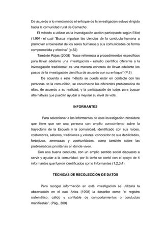 De acuerdo a lo mencionado el enfoque de la investigación estuvo dirigido
hacia la comunidad rural de Camacho
    El método a utilizar es la investigación acción participante según Elliot
(1.994) el cual “Busca impulsar las ciencias de la conducta humana a
promover el bienestar de los seres humanos y sus comunidades de forma
comprometida y efectiva” (p.32)
    También Rojas (2008) “hace referencia a procedimientos específicos
para llevar adelante una investigación - estudio científico diferente a la
investigación tradicional; es una manera concreta de llevar adelante los
pasos de la investigación científica de acuerdo con su enfoque” (P.8)
      De acuerdo a este método se puede estar en contacto con las
personas de la comunidad, se escucharon las diferentes problemática de
ellas, de acuerdo a su realidad, y la participación de todos para buscar
alternativas que puedan ayudar a mejorar su nivel de vida.


                             INFORMANTES


       Para seleccionar a los informantes de esta investigación considere
que tiene que ser una persona con amplio conocimiento sobre la
trayectoria de la Escuela y la comunidad, identificado con sus raíces,
costumbres, saberes, tradiciones y valores, conocedor de sus debilidades,
fortalezas, amenazas y oportunidades, como también sobre las
problemáticas prioritarias en donde viven.
    Con una buena conducta, con un amplio sentido social dispuesto a
servir y ayudar a la comunidad, por lo tanto se contó con el apoyo de 4
informantes que fueron identificados como Informantes (1,2,3,4)


               TÉCNICAS DE RECOLECCIÓN DE DATOS


      Para recoger información en está investigación se utilizará la
observación en el cual Arias (1998) la describe como “el registro
sistemático, cálido y confiable de comportamientos o conductas
manifiestas”. (Pág., 309)
 