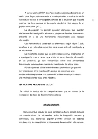 A su vez Works (1.987) dice “Que la observación participante es un
medio para llegar profundamente a la comprensión y explicación de la
realidad por la cual el investigador participa de la situación que requiere     25
observar, es decir, penetra en la experiencia de los otros dentro de un
grupo o institución” (p.31).
       La observación va permitir describir elementos que guarden
relación con la investigación, el entorno, grupos de familias, informantes,
ambiente en si es una herramienta indispensable para recoger
información.
       Otra herramienta a utilizar son las entrevistas, según Taylor (1.998)
se refiere a los reiterados encuentros cara a cara entre el investigador y
los informantes.
       Es importante resaltar que las entrevistas son muy importantes en
la investigación pues el cara a cara, el tú a tú, hacen fluir más información
en   las   personas,   ya      que   conservaran   sobre   una   problemática
determinada, todo queda en manos del investigador de utilizar otras.
       Por otra parte se utilizaran entrevistas a profundidad ya que son
muy importantes en la investigación, porque se conversara y se
establecerá diálogos sobre una problemática determinada produciendo
una información más fluida entre nosotros.


TECNICAS DE ANALISIS DE DATOS


 Se utilizó la técnica de las categorizaciones que se obtuvo de la
recolección de datos de los informantes claves.




                                CONCLUSIONES


     Como inventiva popular se logro canalizar un horno portátil de barro
con características de microondas, entre la integración escuela y
comunidad, esta tecnología popular permitió vincular los saberes
populares con las necesidades endógenas de la comunidad y la escuela,
 
