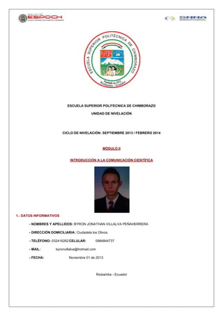 ESCUELA SUPERIOR POLITECNICA DE CHIMBORAZO
UNIDAD DE NIVELACIÓN

CICLO DE NIVELACIÓN: SEPTIEMBRE 2013 / FEBRERO 2014

MÓDULO II

INTRODUCCIÓN A LA COMUNICACIÓN CIENTÍFICA

1.- DATOS INFORMATIVOS
- NOMBRES Y APELLIDOS: BYRON JONATHAN VILLALVA PEÑAHERRERA
- DIRECCIÓN DOMICILIARIA: Ciudadela los Olivos.
- TELÉFONO: 032416262 CELULAR:
- MAIL:
- FECHA:

0984844737

byronvillalva@hotmail.com
Noviembre 01 de 2013

Riobamba - Ecuador

 