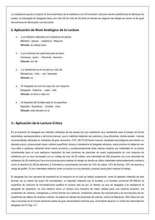 La resistencia ayuda a mejorar el funcionamiento de la soldadura con la formación carburos siendo satisfactoria la labranza de
suelos, la intensidad de desgaste tiene una vida útil de más de 20 años en donde los órganos de trabajo es menor al de igual
herramienta de fabricación convencional.

2. Aplicación de Nivel Analógico de la Lectura
-Los métodos utilizados son soldadura de piezas.
Métodos : piezas : : soldadura : Máquina
Vínculo: se utilizan para.

-Los cordones son planchas para el acero
Cordones : acero : : Planchas : Aluminio
Vínculo: son de.

-La resistencia es el sol para su vida útil.
Resistencia : Vida : : sol : bienestar
Vínculo: es.

-El desgaste es como la vejez de una máquina.
Desgaste : máquina : : vejez : vida
Vínculo: se lleva a cabo en.

-El depósito del fundete está en la superficie.
Depósito : Superficie : : fundete : cima
Vínculo: está ubicado en la.

3.- Aplicación de la Lectura Crítica
En el aumento de desgaste los métodos utilizados de las piezas son por soldadura muy resistentes para el trabajo de forma
automática, semiautomática y de forma manual, que lo métodos deberían ser precisos y muy eficientes, donde existen marcas
recomendadas utilizadas en industrias de gran renombre: UTP, OK FLUX tienen buenos resultados tecnológicos pero tienen un
elevado precio, proporcional mayor calidad superficial, dureza y resistencia al desgaste abrasivo, estos precios no deberían ser
muy altos o costosos, deberían tener menor el precio o consecuentemente otras marcas mejorar sus materiales en un precio
considerable para el cual realizaron depósitos de tres cordones de planchas de acero superpuestos en una máquina de
soldadura por un arco sumergido con un voltaje de arco de 30 voltios, una intensidad de 350 amperios con una velocidad de
soldadura de 20 metros por hora era la precisa para realizar el trabajo en donde se utilizo materiales extremadamente costosos
como el alambre EL-08 de diámetro 2 milímetros y reconstituido formado de 15% de caliza, 15% de fluorita, 70% de escoria y
carga de grafito 1% los materiales deberían tener un precio no muy elevado y preciso para poder realizar el trabajo.

El desgaste fue una aprueba de exactitud en la máquina en el cual se realizo acelerando, entre el depósito obtenido de tres
formas, de un patrón de acero 45 normalizado, un deposito obtenido con el fundete y un fundete comercial HF-600.En la
superficie de carburos la microestructura justifica la dureza solo es por un tiempo ya que se desgasta y la resistencia al
desgaste de depósitos, no solo debería durar un tiempo sino hacerlos de mejor calidad para una máxima duración, los
contenidos de carbono, manganeso y cromo forman los carburos, mostrando valores de macrodureza y la microdureza de las
superficies de relleno de diversos colores, se realizo en aéreas de empresas de cultivos, Varios de Manacas, Villa Clara son las
más conocidas en el mundo teniendo suelos de gran abrasivilidad mientras que el fundente alcanzo un índice de intensidad de
desgaste de 0.015g/

.

 