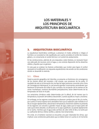 LOS MATERIALES Y
LOS PRINCIPIOS DE
ARQUITECTURA BIOCLIMÁTICA

3.	

3

ARQUITECTURA BIOCLIMÁTICA

La arquitectura bioclimática contribuye a preservar el medio ambiente e integra al
hombre a un ecosistema más equilibrado, por cuanto considera el confort de manera
global, y no únicamente el control térmico o el control de asoleamiento.
En las construcciones, además de una respuesta a estos factores, es necesario hacer
uso adecuado de recursos como el agua, y una correcta disposición de los desechos
sólidos y líquidos que se generan.
En esta guía se analizan los factores ambientales que inciden para lograr el confort
necesario en la edificación y la respuesta arquitectónica más acorde con las condiciones
donde se desarrolle la vivienda.

3.1.	 Clima
Dada la posición geográfica de Colombia, se presenta un fenómeno de convergencia
de los vientos alisios del noroeste y del sureste, que provienen de los polos. El
resultado de esto es la formación de una faja de bajas presiones conocida como Zona
de Convergencia Intertropical, la cual provoca grandes movimientos ascendentes que
favorecen la formación de nubes lo que, sumado a la circulación de los vientos en las
zonas montañosas, ocasiona abundantes precipitaciones, factor determinante de las
temporadas de lluvia en el país.
Las variaciones climáticas están determinadas por la altitud, de tal manera que la
temperatura y la presión atmosférica descienden, cuando aquella es mayor y viceversa.
Sin embargo, en las regiones montañosas se observan cambios para el día y la noche,
por cuanto el menor espesor de la atmósfera hace que la radiación solar recibida en el
día se escape rápidamente y descienda la temperatura; fenómeno distinto se presenta
en las regiones con cercanía a grandes masas de agua, dado que la mayor parte del
calor que la tierra absorbe, se almacena en la capa superficial y se pierde rápidamente
en la noche, mientras que el agua evita cambios de calor entre el día y la noche por
su coeficiente térmico inferior (enfría y calienta más lentamente).
Por ende, en el territorio nacional se encuentra una gran diversidad de climas, que
implican unas condiciones particulares que se deben tener en cuenta en el momento

 