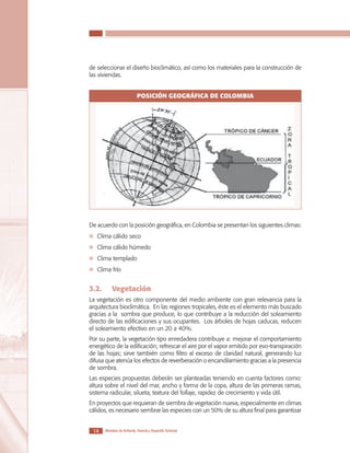 LOS MATERIALES EN LA CONSTRUCCIÓN DE VIVIENDA DE INTERÉS SOCIAL

de seleccionar el diseño bioclimático, así como los materiales para la construcción de
las viviendas.

POSICIÓN GEOGRÁFICA DE COLOMBIA

De acuerdo con la posición geográfica, en Colombia se presentan los siguientes climas:
	 Clima cálido seco
	 Clima cálido húmedo
	 Clima templado
	 Clima frío

3.2.	

Vegetación

La vegetación es otro componente del medio ambiente con gran relevancia para la
arquitectura bioclimática. En las regiones tropicales, éste es el elemento más buscado
gracias a la sombra que produce, lo que contribuye a la reducción del soleamiento
directo de las edificaciones y sus ocupantes. Los árboles de hojas caducas, reducen
el soleamiento efectivo en un 20 a 40%.
Por su parte, la vegetación tipo enredadera contribuye a: mejorar el comportamiento
energético de la edificación; refrescar el aire por el vapor emitido por evo-transpiración
de las hojas; sirve también como filtro al exceso de claridad natural, generando luz
difusa que atenúa los efectos de reverberación o encandilamiento gracias a la presencia
de sombra.
Las especies propuestas deberán ser planteadas teniendo en cuenta factores como:
altura sobre el nivel del mar, ancho y forma de la copa, altura de las primeras ramas,
sistema radicular, silueta, textura del follaje, rapidez de crecimiento y vida útil.
En proyectos que requieran de siembra de vegetación nueva, especialmente en climas
cálidos, es necesario sembrar las especies con un 50% de su altura final para garantizar
14

Ministerio de Ambiente, Vivienda y Desarrollo Territorial

 
