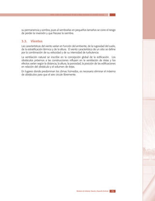 SERIE GUÍAS DE ASISTENCIA TÉCNICA PARA VIVIENDA DE INTERÉS SOCIAL

su permanencia y sombra, pues al sembrarlas en pequeños tamaños se corre el riesgo
de perder la inversión y que fracase la siembra.

3.3.	 Vientos
Las características del viento varían en función del ambiente, de la rugosidad del suelo,
de la estratificación térmica y de la altura. El viento característico de un sitio se define
por la combinación de su velocidad y de su intensidad de turbulencia.
La ventilación natural se inscribe en la concepción global de la edificación. Los
obstáculos próximos a las construcciones influyen en la ventilación de éstas y los
efectos varían según la distancia, la altura, la porosidad, la posición de las edificaciones
en relación del obstáculo y el volumen de éstas.
En lugares donde predominan los climas húmedos, es necesario eliminar el máximo
de obstáculos para que el aire circule libremente.

Ministerio de Ambiente, Vivienda y Desarrollo Territorial

15

 