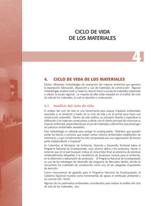 CICLO DE VIDA
DE LOS MATERIALES

4
4.	

CICLO DE VIDA DE LOS MATERIALES

Existen diferentes metodologías de evaluación del impacto ambiental que generan
la explotación, fabricación, disposición y uso de materiales de construcción. Algunas
metodologías analizan todo un sistema, otras lo hacen a escala de materiales solamente
o utilizan la escala regional. La mayoría de ellas están basadas en el análisis del ciclo
de vida de los materiales, la cual se describe a continuación.

4.1.	 Análisis del ciclo de vida
El análisis del ciclo de vida es una herramienta para evaluar impactos ambientales
asociados a un producto a través de su ciclo de vida y es el primer paso hacia una
construcción sostenible. Dentro de este análisis, es necesario diseñar y especificar la
edificación y los sistemas constructivos a utilizar, con el criterio principal de minimizar su
impacto ambiental, propendiendo por el uso de materiales y elementos que provengan
de prácticas ambientales deseables.
Esta metodología es utilizada para otorgar el ecoetiquetado: “distintivo que pueden
portar los bienes o servicios que acatan ciertos criterios ambientales establecidos de
antemano, y cuyo cumplimiento ha sido comprobado por una organización de tercera
parte independiente e imparcial” .
En Colombia, el Ministerio de Ambiente, Vivienda y Desarrollo Territorial lidera el
Programa Nacional de Ecoetiquetado, cuyo alcance aplica a los productos, bienes o
servicios que en el país busquen indicar al consumidor final, la existencia de prácticas
ambientalmente deseables o la inexistencia de productos nocivos para el ambiente,
en la obtención o elaboración de productos. El Programa Nacional de Ecoetiquetado
es una de las estrategias de desarrollo del programa de Mercados Verdes, donde se
encuentran los materiales de construcción como una de las categorías importantes
de atención.
Como mecanismos de garantía para el Programa Nacional de Ecoetiquetado, el
Gobierno Nacional muestra como herramientas de apoyo el certificado ambiental y
las normas ISO 14020.
Algunos de los parámetros ambientales considerados para realizar el análisis del ciclo
de vida de los materiales, son:

 