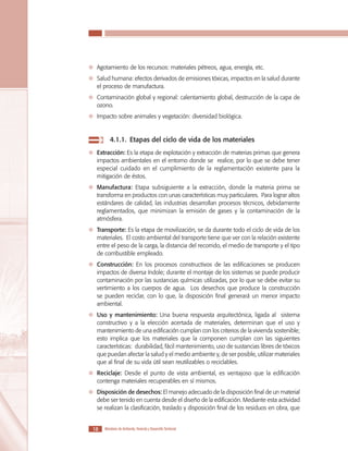 LOS MATERIALES EN LA CONSTRUCCIÓN DE VIVIENDA DE INTERÉS SOCIAL

	 Agotamiento de los recursos: materiales pétreos, agua, energía, etc.
	 Salud humana: efectos derivados de emisiones tóxicas, impactos en la salud durante
el proceso de manufactura.
	 Contaminación global y regional: calentamiento global, destrucción de la capa de
ozono.
	 Impacto sobre animales y vegetación: diversidad biológica.

	 4.1.1.	 Etapas del ciclo de vida de los materiales
	 Extracción: Es la etapa de explotación y extracción de materias primas que genera
impactos ambientales en el entorno donde se realice, por lo que se debe tener
especial cuidado en el cumplimiento de la reglamentación existente para la
mitigación de éstos.
	 Manufactura: Etapa subsiguiente a la extracción, donde la materia prima se
transforma en productos con unas características muy particulares. Para lograr altos
estándares de calidad, las industrias desarrollan procesos técnicos, debidamente
reglamentados, que minimizan la emisión de gases y la contaminación de la
atmósfera.
	 Transporte: Es la etapa de movilización, se da durante todo el ciclo de vida de los
materiales. El costo ambiental del transporte tiene que ver con la relación existente
entre el peso de la carga, la distancia del recorrido, el medio de transporte y el tipo
de combustible empleado.
	 Construcción: En los procesos constructivos de las edificaciones se producen
impactos de diversa índole; durante el montaje de los sistemas se puede producir
contaminación por las sustancias químicas utilizadas, por lo que se debe evitar su
vertimiento a los cuerpos de agua. Los desechos que produce la construcción
se pueden reciclar, con lo que, la disposición final generará un menor impacto
ambiental.
	 Uso y mantenimiento: Una buena respuesta arquitectónica, ligada al sistema
constructivo y a la elección acertada de materiales, determinan que el uso y
mantenimiento de una edificación cumplan con los criterios de la vivienda sostenible;
esto implica que los materiales que la componen cumplan con las siguientes
características: durabilidad, fácil mantenimiento, uso de sustancias libres de tóxicos
que puedan afectar la salud y el medio ambiente y, de ser posible, utilizar materiales
que al final de su vida útil sean reutilizables o reciclables.
	 Reciclaje: Desde el punto de vista ambiental, es ventajoso que la edificación
contenga materiales recuperables en sí mismos.
	 Disposición de desechos: El manejo adecuado de la disposición final de un material
debe ser tenido en cuenta desde el diseño de la edificación. Mediante esta actividad
se realizan la clasificación, traslado y disposición final de los residuos en obra, que
18

Ministerio de Ambiente, Vivienda y Desarrollo Territorial

 
