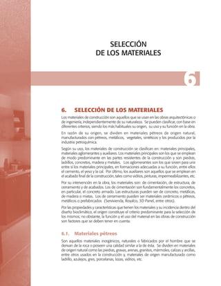 SELECCIÓN
DE LOS MATERIALES

6
6.	

SELECCIÓN DE LOS MATERIALES

Los materiales de construcción son aquellos que se usan en las obras arquitectónicas o
de ingeniería, independientemente de su naturaleza. Se pueden clasificar, con base en
diferentes criterios, siendo los más habituales su origen, su uso y su función en la obra.
En razón de su origen, se dividen en materiales pétreos de origen natural,
manufacturados con pétreos, metálicos, vegetales, sintéticos y los producidos por la
industria petroquímica.
Según su uso, los materiales de construcción se clasifican en: materiales principales,
materiales aglomerantes y auxiliares. Los materiales principales son los que se emplean
de modo predominante en las partes resistentes de la construcción y son piedras,
ladrillos, concretos, madera y metales. Los aglomerantes son los que sirven para unir
entre sí los materiales principales, en formaciones adecuadas a su función, entre ellos
el cemento, el yeso y la cal. Por último, los auxiliares son aquellos que se emplean en
el acabado final de la construcción, tales como vidrios, pinturas, impermeabilizantes, etc.
Por su intervención en la obra, los materiales son: de cimentación, de estructura, de
cerramiento y de acabados. Los de cimentación son fundamentalmente los concretos,
en particular, el concreto armado. Las estructuras pueden ser de concreto, metálicas,
de madera o mixtas. Los de cerramiento pueden ser materiales cerámicos o pétreos,
metálicos o prefabricados (Servivienda, Royalco, 3D Panel, entre otros).
Por las propiedades y características que tienen los materiales y su incidencia dentro del
diseño bioclimático, el origen constituye el criterio predominante para la selección de
los mismos; no obstante, la función y el uso del material en las obras de construcción
son factores que se deben tener en cuenta.

6.1.	 Materiales pétreos
Son aquellos materiales inorgánicos, naturales o fabricados por el hombre que se
derivan de la roca o poseen una calidad similar a la de ésta. Se dividen en materiales
de origen natural como las piedras, gravas, arenas, granitos, mármoles, calizas y arcillas,
entre otros usados en la construcción y, materiales de origen manufacturado como
ladrillo, azulejos, gres, porcelanas, lozas, vidrios, etc.

 