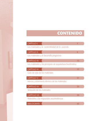 CONTENIDO
CAPÍTULO I: 								

7

Los materiales y la sostenibilidad de la vivienda	
CAPÍTULO II: 							

9	

Los materiales y el desarrollo progresivo	
CAPÍTULO III: 							

13

Los materiales y los principios de arquitectura bioclimática	
CAPÍTULO IV: 							

17

Ciclo de vida de los materiales	
CAPÍTULO V: 							

21

Inercia y aislamiento térmico de los materiales	
CAPÍTULO VI: 							

25

Selección de los materiales	
CAPÍTULO VII: 							

39

Materiales y las respuestas arquitectónicas	
BIBLIOGRAFÍA							

43

 