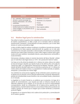 SERIE GUÍAS DE ASISTENCIA TÉCNICA PARA VIVIENDA DE INTERÉS SOCIAL

VENTAJAS
• Son materiales 100% renovables,
siempre y cuando provengan de
bosques reforestados o de cultivos
sostenibles.

DESVENTAJAS
• Resistente a la tracción
• Resistente a la compresión
• Dureza

• Flexibilidad
•	 Los procesos de producción y
transformación de la madera consumen • Buen aspecto estético
menos energía, la cual proviene de sus • Fácil combustión
propios residuos.

6.6.	 Madera legal para la construccion
Para utilizar la madera y la guadua como materiales en la construcción y en el desarrollo
de diseños arquitectónicos, se debe cumplir con la normativa sobre la extracción,
transformación, transporte y comercialización de estos productos y por lo tanto debe
tenerse en cuenta su procedencia legal.
La tala y el tráfico ilegal de maderas constituyen un problema creciente que amenaza
la subsistencia de varias especies, particularmente de aquellas con un alto valor
comercial en los mercados nacionales e internacionales. Por tratarse de una actividad
extractiva que implica bajas inversiones, la tala y tráfico ilegal se realizan tanto a gran
escala como para satisfacer necesidades básicas y para proporcionar combustible a
escala doméstica .
Estimaciones indicativas citadas en reciente documento del Banco Mundial señalan
que en Colombia la tala ilegal alcanza un 42% de la producción total de madera .
Con base en la cifra oficial de alrededor de 2 millones de metros cúbicos de madera
en troza de bosques naturales que reporta el país en los últimos años como dato de
“producción legal” a la Organización Internacional de Maderas Tropicales -OIMT-, el
estudio del Banco Mundial implica que en Colombia anualmente casi 1,5 millones de
metros cúbicos de madera en troza, o su equivalente en madera aserrada, se explotan,
transportan y comercializan de manera ilegal.
Son evidentes las consecuencias negativas de tipo ambiental, social y económico que
se derivan de una situación como la descrita anteriormente, incluyendo deforestación,
pérdida de la biodiversidad, escaso beneficio a las comunidades locales y distorsiones
en el mercado.
La ilegalidad en el sector forestal es un problema que se presenta a lo largo de la
cadena de comercialización y que requiere por tanto un esfuerzo conjunto de los
diferentes eslabones que la integran, en el cual cada uno asume la responsabilidad
correspondiente, desde los compradores de la materia prima, pasando por los
transportadores y transformadores hasta los consumidores finales de los productos de
madera y guadua, de manera que se asegure que se están vendiendo y comprando
productos legales.
El siguiente es un esquema básico de la cadena de la producción y comercialización
de la madera y guadua:
Ministerio de Ambiente, Vivienda y Desarrollo Territorial

33

 