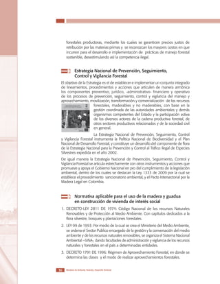 LOS MATERIALES EN LA CONSTRUCCIÓN DE VIVIENDA DE INTERÉS SOCIAL

forestales productoras, mediante los cuales se garanticen precios justos de
retribución por las materias primas y se reconozcan los mayores costos en que
incurren para el desarrollo e implementación de prácticas de manejo forestal
sostenible, desestimulando así la competencia ilegal.

	

	 Estrategia Nacional de Prevención, Seguimiento, 		
Control y Vigilancia Forestal

El objetivo de la Estrategia es el de establecer e implementar un conjunto integrado
de lineamientos, procedimientos y acciones que articulen de manera armónica
los componentes preventivo, jurídico, -administrativo- financiero y operativo
de los procesos de prevención, seguimiento, control y vigilancia del manejo y
aprovechamiento, movilización, transformación y comercialización de los recursos
forestales, maderables y no maderables, con base en la
gestión coordinada de las autoridades ambientales y demás
organismos competentes del Estado y la participación activa
de los diversos actores de la cadena productiva forestal, de
otros sectores productivos relacionados y de la sociedad civil
en general.
La Estrategia Nacional de Prevención, Seguimiento, Control
y Vigilancia Forestal instrumenta la Política Nacional de Biodiversidad y el Plan
Nacional de Desarrollo Forestal, y constituye un desarrollo del componente de flora
de la Estrategia Nacional para la Prevención y Control al Tráfico Ilegal de Especies
Silvestres expedida en el año 2002.
De igual manera la Estrategia Nacional de Prevención, Seguimiento, Control y
Vigilancia Forestal se articula estrechamente con otros instrumentos y acciones que
promueve y apoya el Gobierno Nacional en pro del cumplimiento de la legislación
ambiental, dentro de los cuales se destacan la Ley 1333 de 2009 por la cual se
establece el procedimiento sancionatorio ambiental, y el Pacto Intersectorial por la
Madera Legal en Colombia.

	

	 Normativa aplicable para el uso de la madera y guadua 	
en construcción de vivienda de interés social

1.	DECRETO-LEY 2811 DE 1974: Código Nacional de los recursos Naturales
Renovables y de Protección al Medio Ambiente. Con capítulos dedicados a la
flora silvestre, bosques y plantaciones forestales.
2.	LEY 99 de 1993: Por medio de la cual se crea el Ministerio del Medio Ambiente,
se ordena el Sector Publico encargado de la gestión y la conversación del medio
ambiente y de los recursos naturales renovables, se organiza el Sistema Nacional
Ambiental –SINA-, dando facultades de administración y vigilancia de los recursos
naturales y forestales en el país a determinadas entidades.
3.	DECRETO 1791 DE 1996: Régimen de Aprovechamiento Forestal, en donde se
determina las clases y el modo de realizar aprovechamientos forestales.
36

Ministerio de Ambiente, Vivienda y Desarrollo Territorial

 