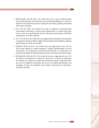 SERIE GUÍAS DE ASISTENCIA TÉCNICA PARA VIVIENDA DE INTERÉS SOCIAL

4.	RESOLUCIÓN 438 DE 2001: Por medio del cual se crea el Salvoconducto
Único de Movilización de Especímenes de la Diversidad Biológica, en donde se
determina el procedimiento para la movilización de madera y guadua proveniente
de bosques naturales.
5.	LEY 1333 DE 2009: Por medio de la cual se establece el procedimiento
sancionatorio ambiental y se dictan otras disposiciones, en donde entre otras
cosas se dan los procedimientos para los decomisos preventivos y definitivos
de productos de la flora silvestre.
6.	LEY 1377 DE 2010: Por medio de la cual reglamenta la actividad de reforestación
comercial, en donde se define y reglamenta las plantaciones forestales y sistemas
agroforestales con fines comerciales.
7.	DECRETO 2803 DE 2010. Por medio de la cual reglamenta la Ley 1377 de
2010 sobre registro de cultivos forestales y sistemas agroforestales con fines
comerciales, de plantaciones protectoras-productoras, la movilización de
productos forestales de transformación primaria y se dictan otras disposiciones.
8.	RESOLUCIÓN 2064 de 2010: Por medio de la cual se reglamenta la Ley 1333
de 2009 en lo referente al manejo pos decomisos, en donde se establecen
las medidas de manejo de madera decomisada preventiva y definitivamente,
así como se establece la prioridad que se da a la madera decomisada a ser
entregada al banco de materiales para atender situaciones de calamidad y
desastres naturales.

Ministerio de Ambiente, Vivienda y Desarrollo Territorial

37

 