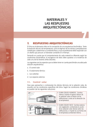 MATERIALES Y
LAS RESPUESTAS
ARQUITECTÓNICAS

7.	

7

RESPUESTAS ARQUITECTÓNICAS

El clima es el elemento crítico en la concepción de una arquitectura bioclimática. Tanto
la evolución del sol y las temperaturas, como el régimen de los vientos y precipitaciones
contribuyen a determinar un ambiente físico, al que el profesional debe responder con
un diseño que procure un bienestar constante en el tiempo.
Teniendo en cuenta que el comportamiento de cada material es diferente según las
condiciones bioclimáticas, la escogencia de éstos debe ajustarse a la incidencia de
cada uno de los factores arriba descritos.
Los siguientes son los aspectos que se deben tener en cuenta para brindar una adecuada
solución arquitectónica:
a.	El control solar
b.	El aislamiento térmico
c.	Las cubiertas
d.	Los espacios externos

7.1.	 Control solar
Sirve para aprovechar o contrarrestar los efectos térmicos de la radiación solar, de
acuerdo con las condiciones específicas del clima. Según las condiciones climáticas
se pueden dar las siguientes soluciones:
• CLIMA CÁLIDO HÚMEDO. Sombra
interna; impide el ingreso directo de
la radiación solar al interior de las
edificaciones y evita así la elevación de
la temperatura.
• CLIMA CÁLIDO SECO Sombra externa
con vegetación; contrarresta la acción
de la radiación solar directa sobre las
edificaciones, e impide los aumentos de
la temperatura ambiental interna.

 